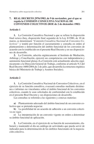 Normativa sobre negociación colectiva                                 201




                                                                      N
                                                                    IÓ
         7. REAL DECRETO 2976/1983, de 9 de noviembre, por el que se
             regula la COMISIÓN CONSULTIVA NACIONAL DE




                                                                  AC
             CONVENIOS COLECTIVOS (BOE de 2 de diciembre 1983)

         Artículo 1




                                                               R
              1.  La Comisión Consultiva Nacional a que se refiere la disposición




                                                            IG
         final octava (hoy, disposición final segunda) de la Ley 8/1980, de 10 de
         marzo, se denominará “Comisión Consultiva Nacional de Convenios Co-




                                                           NM
         lectivos” y tendrá por función el asesoramiento y consulta en orden al
         planteamiento y determinación del ámbito funcional de los convenios de
         acuerdo con lo establecido en el presente Real Decreto y en sus disposicio-
         nes de desarrollo.
                                                           EI
              2.  La Comisión, adscrita orgánicamente al Instituto de Mediación,
         Arbitraje y Conciliación, ejercerá sus competencias con independencia y
         autonomía funcional plenas (La Comisión está actualmente adscrita orgá-
                                                     O
         nicamente a la Dirección General de Trabajo, conforme al artículo 9.2 del
         Real Decreto 1600/2004,de 2 de julio, que desarrolla la estructura orgánica
                                                  AJ

         básica del Ministerio de Trabajo y Asuntos Sociales).
                                          AB



         Artículo 2
                                     TR




             1.  La Comisión Consultiva Nacional de Convenios Colectivos, en el
         ejercicio de su función consultiva, evacuará consultas mediante dictáme-
         nes e informes no vinculantes sobre el ámbito funcional de los convenios
         colectivos, cuando le sean solicitados de conformidad con lo establecido
                               DE




         en el presente Real Decreto y sus disposiciones de desarrollo.
             Las consultas se referirán a las siguientes y conexas materias:
                       RIO




              a)  Planteamiento adecuado del ámbito funcional de un convenio co-
         lectivo que se pretenda negociar.
              b)  La posibilidad de un acuerdo de adhesión a un convenio colecti-
         vo en vigor.
                 TE




              c)  La interpretación de un convenio vigente en orden a determinar
         su ámbito funcional de aplicación.
      NIS




             2.  La Comisión, en el ejercicio de su función de asesoramiento, ela-
         borará y mantendrá al día un catálogo de actividades que pueda servir de
         indicador para la determinación de los ámbitos funcionales de la negocia-
         ción colectiva.
    MI




                                                  ÍNDICE


Guia negoc colec 10.indb 201                                                    4/3/10 14:26:19
 