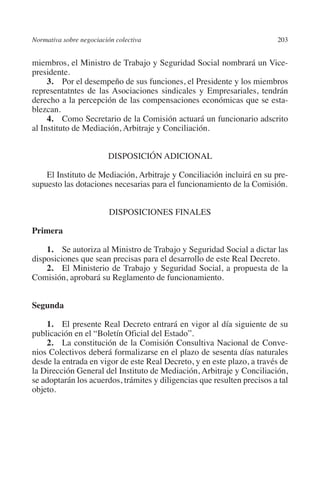 Normativa sobre negociación colectiva                                   203




                                                                        N
                                                                      IÓ
         miembros, el Ministro de Trabajo y Seguridad Social nombrará un Vice-
         presidente.
              3.  Por el desempeño de sus funciones, el Presidente y los miembros




                                                                    AC
         representatntes de las Asociaciones sindicales y Empresariales, tendrán
         derecho a la percepción de las compensaciones económicas que se esta-
         blezcan.




                                                                R
              4.  Como Secretario de la Comisión actuará un funcionario adscrito




                                                             IG
         al Instituto de Mediación, Arbitraje y Conciliación.




                                                           NM
                                   DispoSIción Adicional

             El Instituto de Mediación, Arbitraje y Conciliación incluirá en su pre-

                                                           EI
         supuesto las dotaciones necesarias para el funcionamiento de la Comisión.


                                   Disposiciones finales
                                                     O
                                                  AJ

         Primera

             1. Se autoriza al Ministro de Trabajo y Seguridad Social a dictar las
                                          AB



         disposiciones que sean precisas para el desarrollo de este Real Decreto.
             2. El Ministerio de Trabajo y Seguridad Social, a propuesta de la
         Comisión, aprobará su Reglamento de funcionamiento.
                                     TR




         Segunda
                               DE




             1.  El presente Real Decreto entrará en vigor al día siguiente de su
         publicación en el “Boletín Oficial del Estado”.
             2. La constitución de la Comisión Consultiva Nacional de Conve-
                       RIO




         nios Colectivos deberá formalizarse en el plazo de sesenta días naturales
         desde la entrada en vigor de este Real Decreto, y en este plazo, a través de
         la Dirección General del Instituto de Mediación, Arbitraje y Conciliación,
         se adoptarán los acuerdos, trámites y diligencias que resulten precisos a tal
                 TE




         objeto.
      NIS
    MI




                                                  ÍNDICE


Guia negoc colec 10.indb 203                                                      4/3/10 14:26:19
 