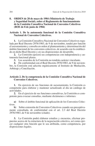 204                                      Guía de la Negociación Colectiva 2010




                                                                        N
                                                                      IÓ
         8. ORDEN de 28 de mayo de 1984 (Ministerio de Trabajo
             y Seguridad Social), sobre el Reglamento de funcionamiento
             de la Comisión Consultiva Nacional de Convenios Colectivos




                                                                    AC
             (BOE de 8 de junio de 1984)

         Artículo 1. De la autonomía funcional de la Comisión Consultiva




                                                                R
             Nacional de Convenios Colectivos.




                                                             IG
              1. La Comisión Consultiva Nacional de Convenios Colectivos regu-
         lada por Real Decreto 2976/1983, de 9 de noviembre, tendrá por función




                                                      NM
         el asesoramiento y consulta en orden al planteamiento y determinación del
         ámbito funcional de los convenios colectivos, de acuerdo con lo estableci-
         do en dicho Real Decreto y en sus disposiciones de desarrollo.

         tonomía funcional plenas.                 EI
              2. La Comisión ejercerá sus competencias con independencia y au-

              3. Los acuerdos de la Comisión no tendrán carácter vinculante.
              4. De conformidad con el Real Decreto 2976/1983, de 9 de noviem-
                                              O
         bre, la Comisión está adscrita orgánicamente al Instituto de Mediación,
                                          AJ

         Arbitraje y Conciliación.
                                     AB



         Artículo 2. De la competencia de la Comisión Consultiva Nacional de
             Convenios Colectivos.
                                 TR




              1. En ejercicio de sus funciones de asesoramiento, la Comisión es
         competente para elaborar y mantener actualizado al día un catálogo de
         actividades.
              2. En el ejercicio de sus funciones consultivas, la Comisión es com-
                               DE




         petente para evacuar consultas, mediante dictámenes e informes:

             a)  Sobre el ámbito funcional de aplicación de los Convenios Colec-
                       RIO




         tivos.
             b)  Sobre extensión de Convenios Colectivos cuando sea preceptiva-
         mente consultada, de conformidad con el art. 2.3 del Real Decreto
         2976/1983, de 9 de noviembre (citado).
                 TE




             3. La Comisión podrá elaborar estudios y encuestas, efectuar pro-
         puestas acerca de la estructura de la negociación colectiva, así como ejer-
      NIS




         cer cualquier otra función que le sea atribuida, como competencia, por
         disposiciones legales.
    MI




                                          ÍNDICE


Guia negoc colec 10.indb 204                                                       4/3/10 14:26:19
 