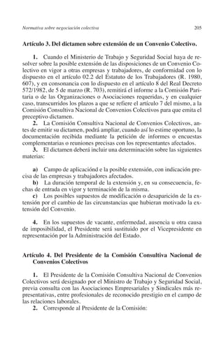 Normativa sobre negociación colectiva                                   205




                                                                        N
                                                                      IÓ
         Artículo 3. Del dictamen sobre extensión de un Convenio Colectivo.

              1. Cuando el Ministerio de Trabajo y Seguridad Social haya de re-




                                                                    AC
         solver sobre la posible extensión de las disposiciones de un Convenio Co-
         lectivo en vigor a otras empresas y trabajadores, de conformidad con lo
         dispuesto en el artículo 02.2 del Estatuto de los Trabajadores (R. 1980,




                                                                R
         607), y en consonancia con lo dispuesto en el artículo 8 del Real Decreto




                                                             IG
         572/1982, de 5 de marzo (R. 703), remitirá el informe a la Comisión Pari-
         taria o de las Organizaciones o Asociaciones requeridas, y en cualquier
         caso, transcurridos los plazos a que se refiere el artículo 7 del mismo, a la




                                                           NM
         Comisión Consultiva Nacional de Convenios Colectivos para que emita el
         preceptivo dictamen.
              2. La Comisión Consultiva Nacional de Convenios Colectivos, an-

                                                           EI
         tes de emitir su dictamen, podrá ampliar, cuando así lo estime oportuno, la
         documentación recibida mediante la petición de informes o encuestas
         complementarias o reuniones precisas con los representantes afectados.
                                                     O
              3. El dictamen deberá incluir una determinación sobre las siguientes
         materias:
                                                  AJ


              a) Campo de aplicaciónd e la posible extensión, con indicación pre-
         cisa de las empresas y trabajadores afectados.
                                          AB



              b)  La duración temporal de la extensión y, en su consecuencia, fe-
         chas de entrada en vigor y terminación de la misma.
              c)  Los posibles supuestos de modificación o desaparición de la ex-
                                     TR




         tensión por el cambio de las circunstancias que hubieran motivado la ex-
         tensión del Convenio.
                               DE




             4. En los supuestos de vacante, enfermedad, ausencia u otra causa
         de imposibilidad, el Presidente será sustituido por el Vicepresidente en
         representación por la Administración del Estado.
                       RIO




         Artículo 4. Del Presidente de la Comisión Consultiva Nacional de
             Convenios Colectivos
                 TE




              1. El Presidente de la Comisión Consultiva Nacional de Convenios
         Colectivos será designado por el Ministro de Trabajo y Seguridad Social,
         previa consulta con las Asociaciones Empresariales y Sindicales más re-
      NIS




         presentativas, entre profesionales de reconocido prestigio en el campo de
         las relaciones laborales.
              2.  Corresponde al Presidente de la Comisión:
    MI




                                                  ÍNDICE


Guia negoc colec 10.indb 205                                                      4/3/10 14:26:19
 
