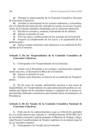 206                                         Guía de la Negociación Colectiva 2010




                                                                           N
                                                                         IÓ
              a)  Ostentar la representación de la Comisión Consultiva Nacional
         de Convenios Colectivos.
              b)  Acordar la convocatoria de las sesiones ordinarias y extraordina-




                                                                       AC
         rias y la fijación del orden del día, teniendo en cuenta, en su caso, las peti-
         ciones de los demás miembros formuladas con la suficiente antelación.
              c)  Presidir las sesiones y moderar el desarrollo de los debates.




                                                                   R
              d)  Ejercer su derecho al voto.




                                                                IG
              e)  Visar las actas y certificaciones de los acuerdos de la Comisión.
              f)  Asegurar el cumplimiento de las Leyes y la regularidad de las
         deliberaciones.




                                                         NM
              g)  Ejercer cuantas funciones sean intrínsecas a su condición de Pre-
         sidente de la Comisión.


                                                     EI
         Artículo 5. De los Vicepresidentes de la Comisión Consultiva de
             Convenios Colectivos.
                                                O
                1. Corresponde a los Vicepresidentes de la Comisión:
                                            AJ


             a)  Asistir con el Presidente a las sesiones, constituyendo conjunta-
         mente con éste y el Secretario la Mesa de la Comisión.
                                       AB



             b)  Ejercer su derecho al voto.
             c)  Cuantas otras funciones se deriven de su condición de Vicepresi-
         dentes.
                                  TR




              2. En los casos de vacante, enfermedad, ausencia u otra causa de
         imposibilidad, los Vicepresidentes de cada representación podrán ser sus-
                               DE




         tituidos por alguno de los miembros titulares o suplentes de su misma re-
         presentación, debiendo comunicarse previamente dicha circunstancia a la
         Presidencia.
                       RIO




         Artículo 6. De los Vocales de la Comisión Consultiva Nacional de
             Convenios Colectivos.
                 TE




              1. Cada una de las representaciones a que se refieren los apartados
         b), c) y d) del número uno, artículo 4.°, del Real Decreto 2976/1983, de 9
         de noviembre (reiterado), podrán proponer al Ministro de Trabajo y Segu-
      NIS




         ridad Social el nombramiento de Vocales suplentes en un número igual al
         de sus miembros titulares.
              2.  Corresponde a los Vocales de la Comisión:
    MI




                                            ÍNDICE


Guia negoc colec 10.indb 206                                                          4/3/10 14:26:19
 