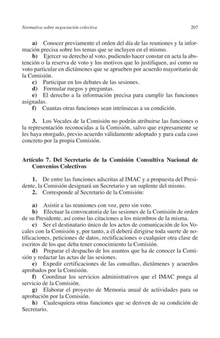 Normativa sobre negociación colectiva                                  207




                                                                       N
                                                                     IÓ
             a)  Conocer previamente el orden del día de las reuniones y la infor-
         mación precisa sobre los temas que se incluyen en el mismo.
             b)  Ejercer su derecho al voto, pudiendo hacer constar en acta la abs-




                                                                   AC
         tención o la reserva de voto y los motivos que lo justifiquen, así como su
         voto particular en dictámenes que se aprueben por acuerdo mayoritario de
         la Comisión.




                                                                R
             c)  Participar en los debates de las sesiones.




                                                             IG
             d)  Formular ruegos y preguntas.
             e)  El derecho a la información precisa para cumplir las funciones
         asignadas.




                                                           NM
             f)  Cuantas otras funciones sean intrínsecas a su condición.

              3. Los Vocales de la Comisión no podrán atribuirse las funciones o

                                                           EI
         la representación reconocidas a la Comisión, salvo que expresamente se
         les haya otorgado, previo acuerdo válidamente adoptado y para cada caso
         concreto por la propia Comisión.
                                                     O
                                                  AJ

         Artículo 7. Del Secretario de la Comisión Consultiva Nacional de
             Convenios Colectivos
                                          AB



             1.  De entre las funciones adscritas al IMAC y a propuesta del Presi-
         dente, la Comisión designará un Secretario y un suplente del mismo.
             2.  Corresponde al Secretario de la Comisión:
                                     TR




              a)  Asistir a las reuniones con voz, pero sin voto.
              b)  Efectuar la convocatoria de las sesiones de la Comisión de orden
                               DE




         de su Presidente, así como las citaciones a los miembros de la misma.
              c)  Ser el destinatario único de los actos de comunicación de los Vo-
         cales con la Comisión y, por tanto, a él deberá dirigirse toda suerte de no-
         tificaciones, peticiones de datos, rectificaciones o cualquier otra clase de
                       RIO




         escritos de los que deba tener conocimiento la Comisión.
              d)  Preparar el despacho de los asuntos que ha de conocer la Comi-
         sión y redactar las actas de las sesiones.
              e)  Expedir certificaciones de las consultas, dictámenes y acuerdos
                 TE




         aprobados por la Comisión.
              f)  Coordinar los servicios administrativos que el IMAC ponga al
         servicio de la Comisión.
      NIS




              g)  Elaborar el proyecto de Memoria anual de actividades para su
         aprobación por la Comisión.
              h)  Cualesquiera otras funciones que se deriven de su condición de
         Secretario.
    MI




                                                  ÍNDICE


Guia negoc colec 10.indb 207                                                     4/3/10 14:26:19
 