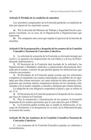 208                                       Guía de la Negociación Colectiva 2010




                                                                         N
                                                                       IÓ
         Artículo 8. Pérdida de la condición de miembro
              Los miembros componentes de la Comisión perderán su condición de




                                                                     AC
         tales por alguna de las siguientes causas:
             a)  Por la decisión del Ministro de Trabajo y Seguridad Social a pro-




                                                                 R
         puesta vinculante, en su caso, de la Organización u Organizaciones que
         represente.




                                                              IG
             b)  Por cualquiera otra causa que impida el ejercicio de la función de
         miembro.




                                                       NM
         Artículo 9. De la preparación y despacho de los asuntos de la Comisión
             Consultiva Nacional de Convenios Colectivos
                                                    EI
              1.  La solicitud de actuación de la Comisión se efectuará siempre por
         escrito y se ajustará a las disposiciones de esta Orden y a la Ley de Proce-
                                               O
         dimiento Administrativo.
              2. El Secretario de la Comisión dará traslado de la solicitud a las
                                           AJ

         Organizaciones o Entidades sindicales y empresariales directamente afec-
         tadas por el asunto, a efectos de que puedan aportar las informaciones que
                                      AB



         estimen convenientes.
              3. El Presidente de la Comisión puede acordar que los solicitantes
         completen el expediente con cuantos antecedentes susceptibles de ser apor-
                                 TR




         tados por ellos estime necesario, así como solicitar de otras personas u Or-
         ganismos que tuvieran notoria competencia técnica en las cuestiones rela-
         cionadas con el asunto sometido a consulta o dictamen que emitan informe.
              La adopción de esta diligencia suspenderá el plazo a que se refiere el
                               DE




         art. 11.4.
              4. El Secretario de la Comisión preparará el despacho de los asuntos
         que haya de conocer la Comisión.
              5. Para la tramitación y formalización de los asuntos, la Comisión
                       RIO




         dispondrá de los medios personales que le sean adscritos por el IMAC.
              6. La Comisión podrá acordar que se amplíe la información, el en-
         cargo de dictámenes o la designación en su seno, de la Subcomisión para
         el examen del asunto.
                 TE




         Artículo 10. De las reuniones de la Comisión Consultiva Nacional de
      NIS




             Convenios Colectivos
             1. Las reuniones de la Comisión Consultiva pueden ser ordinaria o
         extraordinarias.
    MI




                                           ÍNDICE


Guia negoc colec 10.indb 208                                                        4/3/10 14:26:19
 