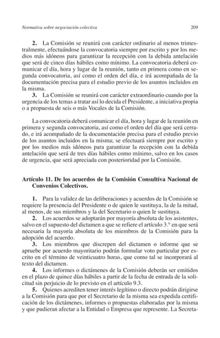 Normativa sobre negociación colectiva                                     209




                                                                         N
                                                                       IÓ
              2. La Comisión se reunirá con carácter ordinario al menos trimes-
         tralmente, efectuándose la convocatoria siempre por escrito y por los me-
         dios más idóneos para garantizar la recepción con la debida antelación




                                                                     AC
         que será de cinco días hábiles como mínimo. La convocatoria deberá co-
         municar el día, hora y lugar de la reunión, tanto en primera como en se-
         gunda convocatoria, así como el orden del día, e irá acompañada de la




                                                                  R
         documentación precisa para el estudio previo de los asuntos incluidos en




                                                               IG
         la misma.
              3. La Comisión se reunirá con carácter extraordinario cuando por la
         urgencia de los temas a tratar así lo decida el Presidente, a iniciativa propia




                                                           NM
         o a propuesta de seis o más Vocales de la Comisión.

             La convocatoria deberá comunicar el día, hora y lugar de la reunión en

                                                           EI
         primera y segunda convocatoria, así como el orden del día que será cerra-
         do, e irá acompañado de la documentación precisa para el estudio previo
         de los asuntos incluidos en la misma; se efectuará siempre por escrito y
                                                     O
         por los medios más idóneos para garantizar la recepción con la debida
         antelación que será de tres días hábiles como mínimo, salvo en los casos
                                                  AJ

         de urgencia, que será apreciada con posterioridad por la Comisión.
                                          AB



         Artículo 11. De los acuerdos de la Comisión Consultiva Nacional de
             Convenios Colectivos.
                                     TR




              1. Para la validez de las deliberaciones y acuerdos de la Comisión se
         requiere la presencia del Presidente o de quien le sustituya, la de la mitad,
         al menos, de sus miembros y la del Secretario o quien le sustituya.
                               DE




              2. Los acuerdos se adoptarán por mayoría absoluta de los asistentes,
         salvo en el supuesto del dictamen a que se refiere el artículo 3.° en que será
         necesaria la mayoría absoluta de los miembros de la Comisión para la
         adopción del acuerdo.
                       RIO




              3. Los miembros que discrepen del dictamen o informe que se
         apruebe por acuerdo mayoritario podrán formular voto particular por es-
         crito en el término de veinticuatro horas, que como tal se incorporará al
         texto del dictamen.
                 TE




              4. Los informes o dictámenes de la Comisión deberán ser emitidos
         en el plazo de quince días hábiles a partir de la fecha de entrada de la soli-
         citud sin perjuicio de lo previsto en el artículo 9.3.
      NIS




              5.  Quienes acrediten tener interés legítimo o directo podrán dirigirse
         a la Comisión para que por el Secretario de la misma sea expedida certifi-
         cación de los dictámenes, informes o propuestas elaboradas por la misma
         y que pudieran afectar a la Entidad o Empresa que represente. La Secreta-
    MI




                                                  ÍNDICE


Guia negoc colec 10.indb 209                                                        4/3/10 14:26:19
 