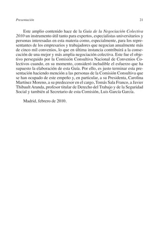 Presentación                                                             21




                                                                       N
                                                                     IÓ
              Este amplio contenido hace de la Guía de la Negociación Colectiva
         2010 un instrumento útil tanto para expertos, especialistas universitarios y
         personas interesadas en esta materia como, especialmente, para los repre-




                                                                   AC
         sentantes de los empresarios y trabajadores que negocian anualmente más
         de cinco mil convenios, lo que en última instancia contribuirá a la conse-
         cución de una mejor y más amplia negociación colectiva. Este fue el obje-




                                                                R
         tivo perseguido por la Comisión Consultiva Nacional de Convenios Co-




                                                             IG
         lectivos cuando, en su momento, consideró ineludible el esfuerzo que ha
         supuesto la elaboración de esta Guía. Por ello, es justo terminar esta pre-
         sentación haciendo mención a las personas de la Comisión Consultiva que




                                                       NM
         se han ocupado de este empeño y, en particular, a su Presidenta, Carolina
         Martínez Moreno, a su predecesor en el cargo, Tomás Sala Franco, a Javier
         Thibault Aranda, profesor titular de Derecho del Trabajo y de la Seguridad

                                                   EI
         Social y también al Secretario de esta Comisión, Luis García García.

              Madrid, febrero de 2010.
                                               O
                                           AJ
                                      AB
                                 TR
                              DE
                       RIO
                 TE
      NIS
    MI




                                          ÍNDICE


Guia negoc colec 10.indb 21                                                      4/3/10 14:26:00
 