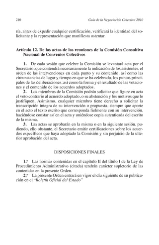 210                                        Guía de la Negociación Colectiva 2010




                                                                          N
                                                                        IÓ
         ría, antes de expedir cualquier certificación, verificará la identidad del so-
         licitante y la representación que manifiesta ostentar.




                                                                      AC
         Artículo 12. De las actas de las reuniones de la Comisión Consultiva
             Nacional de Convenios Colectivos




                                                                  R
                                                               IG
              1.  De cada sesión que celebre la Comisión se levantará acta por el
         Secretario, que contendrá necesariamente la indicación de los asistentes, el
         orden de las intervenciones en cada punto y su contenido, así como las




                                                        NM
         circunstancias de lugar y tiempo en que se ha celebrado, los puntos princi-
         pales de las deliberaciones, así como la forma y el resultado de las votacio-
         nes y el contenido de los acuerdos adoptados.

                                                     EI
              2. Los miembros de la Comisión podrán solicitar que figure en acta
         el voto contrario al acuerdo adoptado, o su abstención y los motivos que lo
         justifiquen. Asimismo, cualquier miembro tiene derecho a solicitar la
         transcripción íntegra de su intervención o propuesta, siempre que aporte
                                                O
         en el acto el texto escrito que corresponda fielmente con su intervención,
                                            AJ

         haciéndose constar así en el acta y uniéndose copia autenticada del escrito
         de la misma.
              3. Las actas se aprobarán en la misma o en la siguiente sesión, pu-
                                       AB



         diendo, ello obstante, el Secretario emitir certificaciones sobre los acuer-
         dos específicos que haya adoptado la Comisión y sin perjuicio de la ulte-
         rior aprobación del acta.
                                  TR




                                Disposiciones finales
                               DE




             1.a  Las normas contenidas en el capítulo II del título I de la Ley de
         Procedimiento Administrativo (citada) tendrán carácter supletorio de las
         contenidas en la presente Orden.
                       RIO




             2.a  La presente Orden entrará en vigor el día siguiente de su publica-
         ción en el “Boletín Oficial del Estado”
                 TE
      NIS
    MI




                                            ÍNDICE


Guia negoc colec 10.indb 210                                                         4/3/10 14:26:19
 