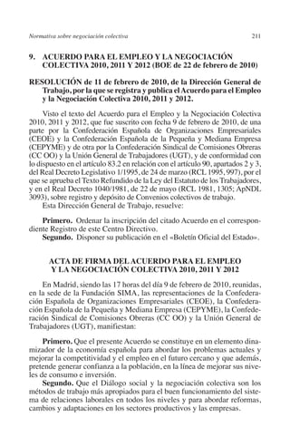 Normativa sobre negociación colectiva                                       211




                                                                           N
                                                                         IÓ
         9. ACUERDO PARA EL EMPLEO Y LA NEGOCIACIÓN
             COLECTIVA 2010, 2011 Y 2012 (boe de 22 de febrero de 2010)




                                                                       AC
         RESOLUCIÓN de 11 de febrero de 2010, de la Dirección General de
            Trabajo, por la que se registra y publica el Acuerdo para el Empleo
            y la Negociación Colectiva 2010, 2011 y 2012.




                                                                   R
              Visto el texto del Acuerdo para el Empleo y la Negociación Colectiva




                                                                IG
         2010, 2011 y 2012, que fue suscrito con fecha 9 de febrero de 2010, de una
         parte por la Confederación Española de Organizaciones Empresariales




                                                           NM
         (CEOE) y la Confederación Española de la Pequeña y Mediana Empresa
         (CEPYME) y de otra por la Confederación Sindical de Comisiones Obreras
         (CC OO) y la Unión General de Trabajadores (UGT), y de conformidad con
         lo dispuesto en el artículo 83.2 en relación con el artículo 90, apartados 2 y 3,
                                                           EI
         del Real Decreto Legislativo 1/1995, de 24 de marzo (RCL 1995, 997), por el
         que se aprueba el Texto Refundido de la Ley del Estatuto de los Trabajadores,
         y en el Real Decreto 1040/1981, de 22 de mayo (RCL 1981, 1305; ApNDL
                                                     O
         3093), sobre registro y depósito de Convenios colectivos de trabajo.
              Esta Dirección General de Trabajo, resuelve:
                                                  AJ


             Primero.  Ordenar la inscripción del citado Acuerdo en el correspon-
         diente Registro de este Centro Directivo.
                                          AB



             Segundo.  Disponer su publicación en el «Boletín Oficial del Estado».
                                     TR




                  Acta de Firma del Acuerdo para el Empleo
                  y la Negociación Colectiva 2010, 2011 y 2012
             En Madrid, siendo las 17 horas del día 9 de febrero de 2010, reunidas,
                              DE




         en la sede de la Fundación SIMA, las representaciones de la Confedera-
         ción Española de Organizaciones Empresariales (CEOE), la Confedera-
         ción Española de la Pequeña y Mediana Empresa (CEPYME), la Confede-
         ración Sindical de Comisiones Obreras (CC OO) y la Unión General de
                        RIO




         Trabajadores (UGT), manifiestan:
              Primero. Que el presente Acuerdo se constituye en un elemento dina-
         mizador de la economía española para abordar los problemas actuales y
                  TE




         mejorar la competitividad y el empleo en el futuro cercano y que además,
         pretende generar confianza a la población, en la línea de mejorar sus nive-
         les de consumo e inversión.
      NIS




              Segundo. Que el Diálogo social y la negociación colectiva son los
         métodos de trabajo más apropiados para el buen funcionamiento del siste-
         ma de relaciones laborales en todos los niveles y para abordar reformas,
         cambios y adaptaciones en los sectores productivos y las empresas.
    MI




                                                  ÍNDICE


03-Parte tercera.indd 211                                                            12/3/10 09:36:06
 