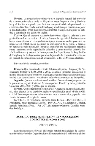 212                                         Guía de la Negociación Colectiva 2010




                                                                           N
                                                                         IÓ
              Tercero. La negociación colectiva es el espacio natural del ejercicio
         de la autonomía colectiva de las Organizaciones Empresariales y Sindica-
         les y el ámbito apropiado para facilitar la capacidad de adaptación de las




                                                                       AC
         empresas, fijar las condiciones de trabajo y modelos que permitan mejorar
         la productividad, crear más riqueza, aumentar el empleo, mejorar su cali-
         dad y contribuir a la cohesión social.




                                                                   R
              Cuarto. Que el presente Acuerdo tiene como objetivo orientar la ne-




                                                                IG
         gociación de los convenios colectivos durante la vigencia del mismo, esta-
         bleciendo criterios y recomendaciones para acometer en los procesos de
         negociación colectiva, sin perjuicio de que a partir de su firma, y durante




                                                         NM
         un período de seis meses, los firmantes iniciarán una negociación bipartita
         sobre la reforma de la negociación colectiva y otras materias como la fle-
         xibilidad interna y externa de las empresas, los Expedientes de Regulación

                                                      EI
         de Empleo y de Reducción temporal de la jornada, la contratación, el tiem-
         po parcial, la subcontratación, el absentismo, la IT, las Mutuas, etcétera.
                                                 O
                En virtud de lo anterior, acuerdan:
                                             AJ

              Primero. Que examinado el texto del Acuerdo para el Empleo y la Ne-
         gociación Colectiva 2010, 2011 y 2012, los abajo firmantes consideran el
         mismo totalmente conforme con lo convenido en las negociaciones llevadas
                                        AB



         a cabo y, en consecuencia, aprueban el referido texto en toda su integridad.
              Segundo. Que en prueba de conformidad, firman cinco ejemplares de
         la presente acta y del texto del Acuerdo para el Empleo y la Negociación
                                   TR




         Colectiva 2010, 2011 y 2012, que se adjunta.
              Tercero. Que se remite un ejemplar del Acuerdo a la Autoridad Labo-
         ral, a los efectos de su depósito, registro y publicación en el «Boletín Ofi-
                              DE




         cial del Estado» para conocimiento de terceros e interesados, y por la rele-
         vancia inherente al propio Acuerdo.
              Por CEOE, el Presidente, Gerardo Díaz Ferrán.—Por cepyme, el
         Presidente, Jesús Barcenas López.—Por CC.OO., el Secretario General,
                        RIO




         Ignacio Fernández Toxo.—Por UGT, el Secreterio General, Cándido Mén-
         dez Rodríguez.
                  TE




                  Acuerdo para el Empleo y la Negociación
                          Colectiva 2010, 2011 y 2012
      NIS




                                       Introducción

            La negociación colectiva es el espacio natural del ejercicio de la auto-
         nomía colectiva de las Organizaciones Empresariales y Sindicales y el ám-
    MI




                                             ÍNDICE


03-Parte tercera.indd 212                                                            12/3/10 09:36:06
 