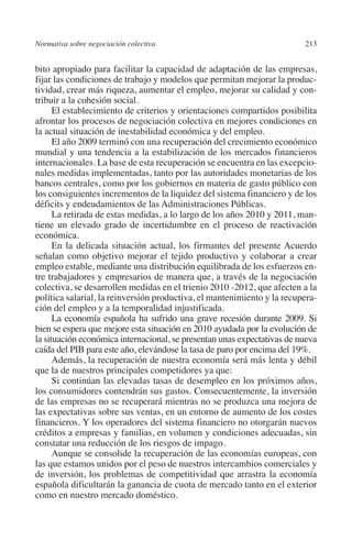 Normativa sobre negociación colectiva                                   213




                                                                        N
                                                                      IÓ
         bito apropiado para facilitar la capacidad de adaptación de las empresas,
         fijar las condiciones de trabajo y modelos que permitan mejorar la produc-
         tividad, crear más riqueza, aumentar el empleo, mejorar su calidad y con-




                                                                    AC
         tribuir a la cohesión social.
               El establecimiento de criterios y orientaciones compartidos posibilita
         afrontar los procesos de negociación colectiva en mejores condiciones en




                                                                R
         la actual situación de inestabilidad económica y del empleo.




                                                             IG
               El año 2009 terminó con una recuperación del crecimiento económico
         mundial y una tendencia a la estabilización de los mercados financieros
         internacionales. La base de esta recuperación se encuentra en las excepcio-




                                                           NM
         nales medidas implementadas, tanto por las autoridades monetarias de los
         bancos centrales, como por los gobiernos en materia de gasto público con
         los consiguientes incrementos de la liquidez del sistema financiero y de los

                                                           EI
         déficits y endeudamientos de las Administraciones Públicas.
               La retirada de estas medidas, a lo largo de los años 2010 y 2011, man-
         tiene un elevado grado de incertidumbre en el proceso de reactivación
                                                     O
         económica.
               En la delicada situación actual, los firmantes del presente Acuerdo
                                                  AJ

         señalan como objetivo mejorar el tejido productivo y colaborar a crear
         empleo estable, mediante una distribución equilibrada de los esfuerzos en-
         tre trabajadores y empresarios de manera que, a través de la negociación
                                          AB



         colectiva, se desarrollen medidas en el trienio 2010 -2012, que afecten a la
         política salarial, la reinversión productiva, el mantenimiento y la recupera-
         ción del empleo y a la temporalidad injustificada.
                                     TR




               La economía española ha sufrido una grave recesión durante 2009. Si
         bien se espera que mejore esta situación en 2010 ayudada por la evolución de
         la situación económica internacional, se presentan unas expectativas de nueva
                              DE




         caída del PIB para este año, elevándose la tasa de paro por encima del 19%.
               Además, la recuperación de nuestra economía será más lenta y débil
         que la de nuestros principales competidores ya que:
               Si continúan las elevadas tasas de desempleo en los próximos años,
                        RIO




         los consumidores contendrán sus gastos. Consecuentemente, la inversión
         de las empresas no se recuperará mientras no se produzca una mejora de
         las expectativas sobre sus ventas, en un entorno de aumento de los costes
         financieros. Y los operadores del sistema financiero no otorgarán nuevos
                  TE




         créditos a empresas y familias, en volumen y condiciones adecuadas, sin
         constatar una reducción de los riesgos de impago.
               Aunque se consolide la recuperación de las economías europeas, con
      NIS




         las que estamos unidos por el peso de nuestros intercambios comerciales y
         de inversión, los problemas de competitividad que arrastra la economía
         española dificultarán la ganancia de cuota de mercado tanto en el exterior
         como en nuestro mercado doméstico.
    MI




                                                  ÍNDICE


03-Parte tercera.indd 213                                                        12/3/10 09:36:06
 