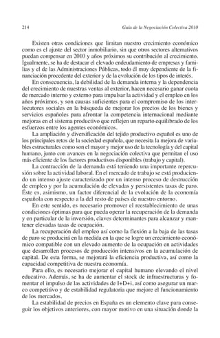 214                                        Guía de la Negociación Colectiva 2010




                                                                          N
                                                                        IÓ
              Existen otras condiciones que limitan nuestro crecimiento económico
         como es el ajuste del sector inmobiliario, sin que otros sectores alternativos
         puedan compensar en 2010 y años próximos su contribución al crecimiento.




                                                                      AC
         Igualmente, se ha de destacar el elevado endeudamiento de empresas y fami-
         lias y el de las Administraciones Públicas, todo él muy dependiente de la fi-
         nanciación procedente del exterior y de la evolución de los tipos de interés.




                                                                  R
              En consecuencia, la debilidad de la demanda interna y la dependencia




                                                               IG
         del crecimiento de nuestras ventas al exterior, hacen necesario ganar cuota
         de mercado interno y externo para impulsar la actividad y el empleo en los
         años próximos, y son causas suficientes para el compromiso de los inter-




                                                         NM
         locutores sociales en la búsqueda de mejorar los precios de los bienes y
         servicios españoles para afrontar la competencia internacional mediante
         mejoras en el sistema productivo que reflejen un reparto equilibrado de los
         esfuerzos entre los agentes económicos.
                                                     EI
              La ampliación y diversificación del tejido productivo español es uno de
         los principales retos de la sociedad española, que necesita la mejora de varia-
                                                O
         bles estructurales como son el mayor y mejor uso de la tecnología y del capital
         humano, junto con avances en la negociación colectiva que permitan el uso
                                            AJ

         más eficiente de los factores productivos disponibles (trabajo y capital).
              La contracción de la demanda está teniendo una importante repercu-
         sión sobre la actividad laboral. En el mercado de trabajo se está producien-
                                       AB



         do un intenso ajuste caracterizado por un intenso proceso de destrucción
         de empleo y por la acumulación de elevadas y persistentes tasas de paro.
         Éste es, asimismo, un factor diferencial de la evolución de la economía
                                  TR




         española con respecto a la del resto de países de nuestro entorno.
              En este sentido, es necesario promover el reestablecimiento de unas
         condiciones óptimas para que pueda operar la recuperación de la demanda
                            DE




         y en particular de la inversión, claves determinantes para alcanzar y man-
         tener elevadas tasas de ocupación.
              La recuperación del empleo así como la flexión a la baja de las tasas
         de paro se producirá en la medida en la que se logre un crecimiento econó-
                        RIO




         mico compatible con un elevado aumento de la ocupación en actividades
         que desarrollen procesos de producción intensivos en la acumulación de
         capital. De esta forma, se mejorará la eficiencia productiva, así como la
         capacidad competitiva de nuestra economía.
                  TE




              Para ello, es necesario mejorar el capital humano elevando el nivel
         educativo. Además, se ha de aumentar el stock de infraestructuras y fo-
         mentar el impulso de las actividades de I+D+i, así como asegurar un mar-
      NIS




         co competitivo y de estabilidad regulatoria que mejore el funcionamiento
         de los mercados.
              La estabilidad de precios en España es un elemento clave para conse-
         guir los objetivos anteriores, con mayor motivo en una situación donde la
    MI




                                            ÍNDICE


03-Parte tercera.indd 214                                                           12/3/10 09:36:06
 