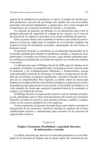 Normativa sobre negociación colectiva                                   215




                                                                        N
                                                                      IÓ
         mejora de la calidad de los productos, es decir, el cambio de nuestro mo-
         delo productivo, necesita de un tiempo más amplio. En esta tarea deben
         participar activamente trabajadores y empresarios, tal y como recogen los




                                                                    AC
         compromisos de evolución contenida de salarios y excedentes.
              La cláusula de garantía, no obstante, es un mecanismo para evitar la
         pérdida indeseada de capacidad de compra de los salarios, en el caso de




                                                                R
         desviación de los objetivos marcados en la citada estabilidad de precios.




                                                             IG
              Estas acciones darán como resultado el retorno a una senda de conver-
         gencia en renta per cápita para el conjunto de la economía española con
         respecto al resto de economías avanzadas, aumentando, de esta forma, el




                                                           NM
         bienestar social.
              El presente Acuerdo se constituye en un elemento dinamizador de la
         economía española para abordar los problemas actuales y mejorar la com-

                                                           EI
         petitividad y el empleo en el futuro cercano, y que además, pretende gene-
         rar confianza a la población, en la línea de mejorar sus niveles de consumo
         e inversión.
              La Declaración para el Diálogo Social de 2008, para el impulso de la
                                                     O
         economía, el empleo, la competitividad y el progreso social, suscrita entre
                                                  AJ

         el Gobierno y las Confederaciones Sindicales y Empresariales, recoge
         como prioridad común de los firmantes el empleo y la apuesta por un mo-
         delo de crecimiento económico equilibrado y duradero, basado en la me-
                                          AB



         jora de la competitividad. Para lograrlo, se deben sentar las bases para
         impulsar la recuperación del crecimiento económico y potenciar un mode-
         lo productivo que apueste por la innovación, el desarrollo tecnológico y el
                                     TR




         valor añadido, de forma que aumente la productividad de la economía, el
         empleo y la calidad del mismo.
              El Diálogo Social y la negociación colectiva son los métodos de traba-
         jo más apropiados para el buen funcionamiento del sistema de relaciones
                              DE




         laborales en todos los niveles y para abordar reformas, cambios y adapta-
         ciones en los sectores productivos y las empresas.
              Como conclusión, el presente Acuerdo tiene como objetivo orientar la
                        RIO




         negociación de los convenios colectivos durante la vigencia del mismo,
         estableciendo criterios y orientaciones para acometer en los procesos de
         negociación colectiva.
                  TE




                                              Capítulo I
                   Empleo. Formación. Flexibilidad y seguridad. Derechos
      NIS




                               de información y consulta

             La difícil situación que atraviesa la actividad productiva se está refle-
         jando en el mercado de trabajo con un fuerte ajuste del volumen de em-
    MI




                                                  ÍNDICE


03-Parte tercera.indd 215                                                        12/3/10 09:36:06
 