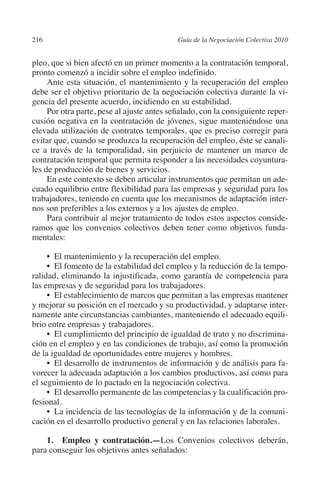 216                                        Guía de la Negociación Colectiva 2010




                                                                          N
                                                                        IÓ
         pleo, que si bien afectó en un primer momento a la contratación temporal,
         pronto comenzó a incidir sobre el empleo indefinido.




                                                                      AC
              Ante esta situación, el mantenimiento y la recuperación del empleo
         debe ser el objetivo prioritario de la negociación colectiva durante la vi-
         gencia del presente acuerdo, incidiendo en su estabilidad.




                                                                  R
              Por otra parte, pese al ajuste antes señalado, con la consiguiente reper-
         cusión negativa en la contratación de jóvenes, sigue manteniéndose una




                                                               IG
         elevada utilización de contratos temporales, que es preciso corregir para
         evitar que, cuando se produzca la recuperación del empleo, éste se canali-




                                                        NM
         ce a través de la temporalidad, sin perjuicio de mantener un marco de
         contratación temporal que permita responder a las necesidades coyuntura-
         les de producción de bienes y servicios.
              En este contexto se deben articular instrumentos que permitan un ade-
                                                     EI
         cuado equilibrio entre flexibilidad para las empresas y seguridad para los
         trabajadores, teniendo en cuenta que los mecanismos de adaptación inter-
         nos son preferibles a los externos y a los ajustes de empleo.
                                                O
              Para contribuir al mejor tratamiento de todos estos aspectos conside-
         ramos que los convenios colectivos deben tener como objetivos funda-
                                            AJ

         mentales:
                                       AB



              •  El mantenimiento y la recuperación del empleo.
              •  El fomento de la estabilidad del empleo y la reducción de la tempo-
         ralidad, eliminando la injustificada, como garantía de competencia para
                                  TR




         las empresas y de seguridad para los trabajadores.
              •  El establecimiento de marcos que permitan a las empresas mantener
         y mejorar su posición en el mercado y su productividad, y adaptarse inter-
         namente ante circunstancias cambiantes, manteniendo el adecuado equili-
                            DE




         brio entre empresas y trabajadores.
              •  El cumplimiento del principio de igualdad de trato y no discrimina-
         ción en el empleo y en las condiciones de trabajo, así como la promoción
                        RIO




         de la igualdad de oportunidades entre mujeres y hombres.
              •  El desarrollo de instrumentos de información y de análisis para fa-
         vorecer la adecuada adaptación a los cambios productivos, así como para
         el seguimiento de lo pactado en la negociación colectiva.
                  TE




              •  El desarrollo permanente de las competencias y la cualificación pro-
         fesional.
              •  La incidencia de las tecnologías de la información y de la comuni-
      NIS




         cación en el desarrollo productivo general y en las relaciones laborales.

             1.  Empleo y contratación.—Los Convenios colectivos deberán,
         para conseguir los objetivos antes señalados:
    MI




                                            ÍNDICE


03-Parte tercera.indd 216                                                           12/3/10 09:36:06
 