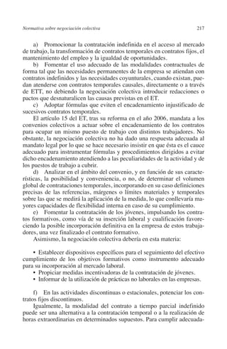 Normativa sobre negociación colectiva                                  217




                                                                       N
                                                                     IÓ
              a)  Promocionar la contratación indefinida en el acceso al mercado
         de trabajo, la transformación de contratos temporales en contratos fijos, el
         mantenimiento del empleo y la igualdad de oportunidades.




                                                                   AC
              b)  Fomentar el uso adecuado de las modalidades contractuales de
         forma tal que las necesidades permanentes de la empresa se atiendan con
         contratos indefinidos y las necesidades coyunturales, cuando existan, pue-




                                                                R
         dan atenderse con contratos temporales causales, directamente o a través




                                                             IG
         de ETT, no debiendo la negociación colectiva introducir redacciones o
         pactos que desnaturalicen las causas previstas en el ET.
              c)  Adoptar fórmulas que eviten el encadenamiento injustificado de




                                                           NM
         sucesivos contratos temporales.
              El artículo 15 del ET, tras su reforma en el año 2006, mandata a los
         convenios colectivos a actuar sobre el encadenamiento de los contratos

                                                           EI
         para ocupar un mismo puesto de trabajo con distintos trabajadores. No
         obstante, la negociación colectiva no ha dado una respuesta adecuada al
         mandato legal por lo que se hace necesario insistir en que ésta es el cauce
                                                     O
         adecuado para instrumentar fórmulas y procedimientos dirigidos a evitar
         dicho encadenamiento atendiendo a las peculiaridades de la actividad y de
                                                  AJ

         los puestos de trabajo a cubrir.
              d)  Analizar en el ámbito del convenio, y en función de sus caracte-
         rísticas, la posibilidad y conveniencia, o no, de determinar el volumen
                                          AB



         global de contrataciones temporales, incorporando en su caso definiciones
         precisas de las referencias, márgenes o límites materiales y temporales
         sobre las que se medirá la aplicación de la medida, lo que conllevaría ma-
                                     TR




         yores capacidades de flexibilidad interna en caso de su cumplimiento.
              e)  Fomentar la contratación de los jóvenes, impulsando los contra-
         tos formativos, como vía de su inserción laboral y cualificación favore-
                              DE




         ciendo la posible incorporación definitiva en la empresa de estos trabaja-
         dores, una vez finalizado el contrato formativo.
              Asimismo, la negociación colectiva debería en esta materia:
                        RIO




             •  Establecer dispositivos específicos para el seguimiento del efectivo
         cumplimiento de los objetivos formativos como instrumento adecuado
         para su incorporación al mercado laboral.
             •  Propiciar medidas incentivadoras de la contratación de jóvenes.
                  TE




             •  Informar de la utilización de prácticas no laborales en las empresas.

              f)  En las actividades discontinuas o estacionales, potenciar los con-
      NIS




         tratos fijos discontinuos.
              Igualmente, la modalidad del contrato a tiempo parcial indefinido
         puede ser una alternativa a la contratación temporal o a la realización de
         horas extraordinarias en determinados supuestos. Para cumplir adecuada-
    MI




                                                  ÍNDICE


03-Parte tercera.indd 217                                                       12/3/10 09:36:06
 