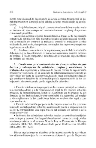 218                                        Guía de la Negociación Colectiva 2010




                                                                          N
                                                                        IÓ
         mente esta finalidad, la negociación colectiva debería desempeñar un pa-
         pel importante en la mejora de la calidad de estas modalidades de contra-
         tación.




                                                                      AC
              g)  La jubilación parcial y el contrato de relevo deben seguir siendo
         un instrumento adecuado para el mantenimiento del empleo y el rejuvene-
         cimiento de plantillas.




                                                                  R
              Asimismo, debería seguirse desarrollando, a través de la negociación




                                                               IG
         colectiva, la habilitación para el establecimiento de cláusulas que posibili-
         ten la extinción del contrato de trabajo al cumplir el trabajador la edad
         ordinaria de jubilación, siempre que se cumplan los supuestos y requisitos




                                                        NM
         legalmente establecidos.
              h)  Establecer mecanismos de seguimiento y control de la evolución
         del empleo, y de la contratación en los sectores cuando se adopten medidas

                                                     EI
         de empleo, a fin de compartir el resultado de las medidas implementadas
         de fomento del mismo.
                                                O
              2.  Condiciones para la subcontratación y la externalización pro-
         ductiva y subrogación de actividades, empleo y condiciones de
                                            AJ

         trabajo.—La importancia y extensión de nuevas formas de organización
         productiva y societaria, en un contexto de externalización creciente de las
         actividades por parte de las empresas, ha dado lugar a regulaciones legales
                                       AB



         que establecen derechos de información para la representación de los tra-
         bajadores, siendo necesario que la negociación colectiva:
                                  TR




              •  Facilite la información por parte de la empresa principal y contratis-
         ta a sus trabajadores y a la representación legal de los mismos sobre los
         procesos de subcontratación, según lo establecido en el artículo 42 del
                            DE




         Estatuto de los Trabajadores, lo que contribuirá a la seguridad del empleo
         y al cumplimiento de las condiciones laborales establecidas legal y con-
         vencionalmente.
              •  Facilite información por parte de la empresa usuaria a los represen-
                        RIO




         tantes de los trabajadores sobre los contratos de puesta a disposición con
         las ETT, entregándoles una copia básica del contrato de trabajo o de la
         orden de servicio.
              •  Informe a los trabajadores sobre los medios de coordinación fijados
                  TE




         para proteger y prevenir los riesgos laborales en el centro de trabajo, en los
         términos previstos en el artículo 24 de la Ley de Prevención de Riesgos
         Laborales (RCL 1995, 3053), desarrollado por el Real Decreto 171/2004
      NIS




         (RCL 2004, 261, 623).

             Dichas regulaciones en el ámbito de la subcontratación de actividades
         han sido también objeto de tratamiento en el Acuerdo para la Mejora del
    MI




                                            ÍNDICE


03-Parte tercera.indd 218                                                           12/3/10 09:36:06
 