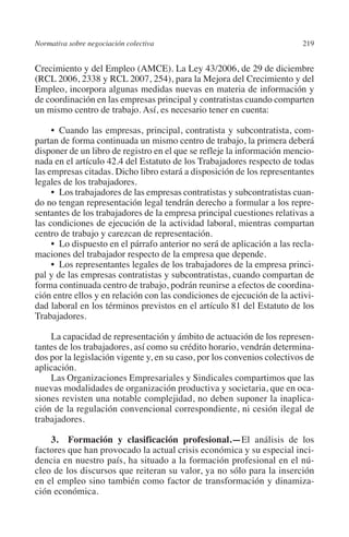 Normativa sobre negociación colectiva                                    219




                                                                         N
                                                                       IÓ
         Crecimiento y del Empleo (AMCE). La Ley 43/2006, de 29 de diciembre
         (RCL 2006, 2338 y RCL 2007, 254), para la Mejora del Crecimiento y del
         Empleo, incorpora algunas medidas nuevas en materia de información y




                                                                     AC
         de coordinación en las empresas principal y contratistas cuando comparten
         un mismo centro de trabajo. Así, es necesario tener en cuenta:




                                                                 R
              •  Cuando las empresas, principal, contratista y subcontratista, com-




                                                              IG
         partan de forma continuada un mismo centro de trabajo, la primera deberá
         disponer de un libro de registro en el que se refleje la información mencio-
         nada en el artículo 42.4 del Estatuto de los Trabajadores respecto de todas




                                                           NM
         las empresas citadas. Dicho libro estará a disposición de los representantes
         legales de los trabajadores.
              •  Los trabajadores de las empresas contratistas y subcontratistas cuan-

                                                           EI
         do no tengan representación legal tendrán derecho a formular a los repre-
         sentantes de los trabajadores de la empresa principal cuestiones relativas a
         las condiciones de ejecución de la actividad laboral, mientras compartan
                                                     O
         centro de trabajo y carezcan de representación.
              •  Lo dispuesto en el párrafo anterior no será de aplicación a las recla-
                                                  AJ

         maciones del trabajador respecto de la empresa que depende.
              •  Los representantes legales de los trabajadores de la empresa princi-
         pal y de las empresas contratistas y subcontratistas, cuando compartan de
                                          AB



         forma continuada centro de trabajo, podrán reunirse a efectos de coordina-
         ción entre ellos y en relación con las condiciones de ejecución de la activi-
         dad laboral en los términos previstos en el artículo 81 del Estatuto de los
                                     TR




         Trabajadores.

             La capacidad de representación y ámbito de actuación de los represen-
                              DE




         tantes de los trabajadores, así como su crédito horario, vendrán determina-
         dos por la legislación vigente y, en su caso, por los convenios colectivos de
         aplicación.
             Las Organizaciones Empresariales y Sindicales compartimos que las
                        RIO




         nuevas modalidades de organización productiva y societaria, que en oca-
         siones revisten una notable complejidad, no deben suponer la inaplica-
         ción de la regulación convencional correspondiente, ni cesión ilegal de
         trabajadores.
                  TE




             3.  Formación y clasificación profesional.—El análisis de los
         factores que han provocado la actual crisis económica y su especial inci-
      NIS




         dencia en nuestro país, ha situado a la formación profesional en el nú-
         cleo de los discursos que reiteran su valor, ya no sólo para la inserción
         en el empleo sino también como factor de transformación y dinamiza-
         ción económica.
    MI




                                                  ÍNDICE


03-Parte tercera.indd 219                                                         12/3/10 09:36:06
 