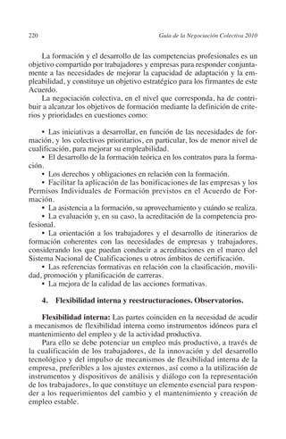 220                                       Guía de la Negociación Colectiva 2010




                                                                         N
                                                                       IÓ
              La formación y el desarrollo de las competencias profesionales es un
         objetivo compartido por trabajadores y empresas para responder conjunta-
         mente a las necesidades de mejorar la capacidad de adaptación y la em-




                                                                     AC
         pleabilidad, y constituye un objetivo estratégico para los firmantes de este
         Acuerdo.
              La negociación colectiva, en el nivel que corresponda, ha de contri-




                                                                 R
         buir a alcanzar los objetivos de formación mediante la definición de crite-




                                                              IG
         rios y prioridades en cuestiones como:

              •  Las iniciativas a desarrollar, en función de las necesidades de for-




                                                        NM
         mación, y los colectivos prioritarios, en particular, los de menor nivel de
         cualificación, para mejorar su empleabilidad.
              •  El desarrollo de la formación teórica en los contratos para la forma-
         ción.
                                                    EI
              •  Los derechos y obligaciones en relación con la formación.
              •  Facilitar la aplicación de las bonificaciones de las empresas y los
                                               O
         Permisos Individuales de Formación previstos en el Acuerdo de For-
         mación.
                                           AJ

              •  La asistencia a la formación, su aprovechamiento y cuándo se realiza.
              •  La evaluación y, en su caso, la acreditación de la competencia pro-
         fesional.
                                      AB



              •  La orientación a los trabajadores y el desarrollo de itinerarios de
         formación coherentes con las necesidades de empresas y trabajadores,
         considerando los que puedan conducir a acreditaciones en el marco del
                                  TR




         Sistema Nacional de Cualificaciones u otros ámbitos de certificación.
              •  Las referencias formativas en relación con la clasificación, movili-
         dad, promoción y planificación de carreras.
                            DE




              •  La mejora de la calidad de las acciones formativas.

                4.  Flexibilidad interna y reestructuraciones. Observatorios.
                        RIO




              Flexibilidad interna: Las partes coinciden en la necesidad de acudir
         a mecanismos de flexibilidad interna como instrumentos idóneos para el
         mantenimiento del empleo y de la actividad productiva.
              Para ello se debe potenciar un empleo más productivo, a través de
                  TE




         la cualificación de los trabajadores, de la innovación y del desarrollo
         tecnológico y del impulso de mecanismos de flexibilidad interna de la
         empresa, preferibles a los ajustes externos, así como a la utilización de
      NIS




         instrumentos y dispositivos de análisis y diálogo con la representación
         de los trabajadores, lo que constituye un elemento esencial para respon-
         der a los requerimientos del cambio y el mantenimiento y creación de
         empleo estable.
    MI




                                           ÍNDICE


03-Parte tercera.indd 220                                                          12/3/10 09:36:06
 