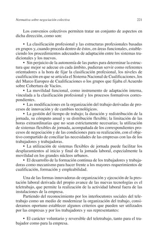 Normativa sobre negociación colectiva                                    221




                                                                         N
                                                                       IÓ
             Los convenios colectivos permiten tratar un conjunto de aspectos en
         dicha dirección, como son:




                                                                     AC
              •  La clasificación profesional y las estructuras profesionales basadas
         en grupos y, cuando proceda dentro de éstos, en áreas funcionales, estable-
         ciendo los procedimientos adecuados de adaptación entre los sistemas tra-




                                                                 R
         dicionales y los nuevos.
              •  Sin perjuicio de la autonomía de las partes para determinar la estruc-




                                                              IG
         tura que mejor se adecue en cada ámbito, pudieran servir como referentes
         orientadores a la hora de fijar la clasificación profesional, los niveles de




                                                           NM
         cualificación en que se articula el Sistema Nacional de Cualificaciones, los
         del Marco Europeo de Cualificaciones o los grupos que fijaba el Acuerdo
         sobre Cobertura de Vacíos.

                                                           EI
              •  La movilidad funcional, como instrumento de adaptación interna,
         vinculada a la clasificación profesional y los procesos formativos corres-
         pondientes.
              •  Las modificaciones en la organización del trabajo derivadas de pro-
                                                     O
         cesos de innovación y de cambios tecnológicos.
              •  La gestión del tiempo de trabajo; la duración y redistribución de la
                                                  AJ

         jornada, su cómputo anual y su distribución flexible; la limitación de las
         horas extraordinarias que no sean estrictamente necesarias; la utilización
                                          AB



         de sistemas flexibles de jornada, acompañada de los correspondientes pro-
         cesos de negociación y de las condiciones para su realización, con el obje-
         tivo compartido de conciliar las necesidades de las empresas con las de los
                                     TR




         trabajadores y trabajadoras.
              •  La utilización de sistemas flexibles de jornada puede facilitar los
         desplazamientos al inicio y final de la jornada laboral, especialmente la
         movilidad en los grandes núcleos urbanos.
                              DE




              •  El desarrollo de la formación continua de los trabajadores y trabaja-
         doras como mecanismo para hacer frente a los mayores requerimientos de
         cualificación, formación y empleabilidad.
                        RIO




              Una de las formas innovadoras de organización y ejecución de la pres-
         tación laboral derivada del propio avance de las nuevas tecnologías es el
         teletrabajo, que permite la realización de la actividad laboral fuera de las
         instalaciones de la empresa.
                  TE




              Partiendo del reconocimiento por los interlocutores sociales del tele-
         trabajo como un medio de modernizar la organización del trabajo, consi-
         deramos oportuno establecer algunos criterios que pueden ser utilizados
      NIS




         por las empresas y por los trabajadores y sus representantes:
             •  El carácter voluntario y reversible del teletrabajo, tanto para el tra-
         bajador como para la empresa.
    MI




                                                  ÍNDICE


03-Parte tercera.indd 221                                                         12/3/10 09:36:06
 