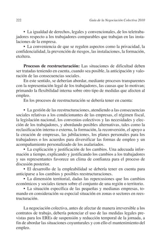 222                                       Guía de la Negociación Colectiva 2010




                                                                         N
                                                                       IÓ
              •  La igualdad de derechos, legales y convencionales, de los teletraba-
         jadores respecto a los trabajadores comparables que trabajan en las insta-




                                                                     AC
         laciones de la empresa.
              •  La conveniencia de que se regulen aspectos como la privacidad, la
         confidencialidad, la prevención de riesgos, las instalaciones, la formación,




                                                                 R
         etcétera.




                                                              IG
              Procesos de reestructuración: Las situaciones de dificultad deben
         ser tratadas teniendo en cuenta, cuando sea posible, la anticipación y valo-




                                                       NM
         ración de las consecuencias sociales.
              En este sentido, se deberían abordar, mediante procesos transparentes
         con la representación legal de los trabajadores, las causas que lo motivan;
         primando la flexibilidad interna sobre otro tipo de medidas que afecten al
         empleo.
                                                    EI
              En los procesos de reestructuración se debería tener en cuenta:
                                               O
              •  La gestión de las reestructuraciones, atendiendo a las consecuencias
         sociales relativas a los condicionantes de las empresas, el régimen fiscal,
                                           AJ

         la legislación nacional, los convenios colectivos y las necesidades y elec-
         ción de los trabajadores, y abordando posibles alternativas, tales como la
                                      AB



         reclasificación interna o externa, la formación, la reconversión, el apoyo a
         la creación de empresas, las jubilaciones, los planes personales para los
         trabajadores o los acuerdos para diversificar las formas de empleo y un
                                 TR




         acompañamiento personalizado de los asalariados.
              •  La explicación y justificación de los cambios. Una adecuada infor-
         mación a tiempo, explicando y justificando los cambios a los trabajadores
         y sus representantes favorece un clima de confianza para el proceso de
                            DE




         discusión posterior.
              •  El desarrollo de la empleabilidad se debería tener en cuenta para
         anticiparse a los cambios y posibles reestructuraciones.
                        RIO




              •  La dimensión territorial, dadas las repercusiones que los cambios
         económicos y sociales tienen sobre el conjunto de una región o territorio.
              •  La situación específica de las pequeñas y medianas empresas, to-
         mando en consideración su especial situación en zonas o sectores en rees-
                  TE




         tructuración.

              La negociación colectiva, antes de afectar de manera irreversible a los
      NIS




         contratos de trabajo, debería potenciar el uso de las medidas legales pre-
         vistas para los EREs de suspensión y reducción temporal de la jornada, a
         fin de abordar las situaciones coyunturales y con ello el mantenimiento del
         empleo.
    MI




                                           ÍNDICE


03-Parte tercera.indd 222                                                          12/3/10 09:36:06
 
