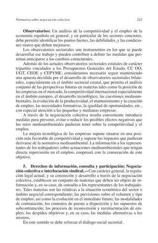 Normativa sobre negociación colectiva                                    223




                                                                         N
                                                                       IÓ
              Observatorios: Un análisis de la competitividad y el empleo de la
         economía española en general, y en particular de los sectores concretos,
         debe permitir identificar los puntos fuertes, las debilidades, y las condicio-




                                                                     AC
         nes marco que deben mejorarse.
              Los observatorios sectoriales son instrumentos en los que se puede
         desarrollar ese trabajo y pueden contribuir a definir las medidas que per-




                                                                 R
         mitan anticiparse a los cambios estructurales.




                                                              IG
              Además de los actuales observatorios sectoriales estatales de carácter
         tripartito vinculados a los Presupuestos Generales del Estado, CC OO,
         UGT, CEOE y CEPYME, consideramos necesario seguir manteniendo




                                                           NM
         una apuesta decidida por el desarrollo de observatorios sectoriales bilate-
         rales, especialmente en el ámbito sectorial estatal, que permita el análisis
         conjunto de las perspectivas futuras en materias tales como la posición de

                                                           EI
         las empresas en el mercado, la competitividad internacional especialmente
         en el ámbito europeo, el desarrollo tecnológico, las cuestiones medioam-
         bientales, la evolución de la productividad, el mantenimiento y la creación
                                                     O
         de empleo, las necesidades formativas, la igualdad de oportunidades, etc.,
         con especial atención a las pequeñas y medianas empresas.
                                                  AJ

              A través de la negociación colectiva resulta conveniente introducir
         medidas para prevenir, evitar o reducir los posibles efectos negativos que
         los retos medioambientales pudieran tener sobre la competitividad y el
                                          AB



         empleo.
              La mejora tecnológica de las empresas supone situarse en una posi-
         ción más favorable de competitividad y superar los impactos que pudieran
                                     TR




         derivarse de la normativa medioambiental. La información a los represen-
         tantes de los trabajadores sobre actuaciones medioambientales que tengan
         directa repercusión en el empleo, cooperará con la consecución de este
                              DE




         objetivo.

              5.  Derechos de información, consulta y participación: Negocia-
         ción colectiva e interlocución sindical.—Con carácter general, la regula-
                        RIO




         ción legal actual, y su concreción y desarrollo a través de la negociación
         colectiva, establecen un conjunto de materias que deben ser objeto de in-
         formación y, en su caso, de consulta a los representantes de los trabajado-
         res. Tales materias son las relativas a la situación económica del sector o
                  TE




         ámbito negocial correspondiente; las previsiones sobre el volumen y tipo
         de empleo, así como la evolución en el inmediato futuro; las modalidades
         de contratación, los contratos de puesta a disposición y los supuestos de
      NIS




         subcontratación; los procesos de reconversión y reestructuración de em-
         pleo; los despidos objetivos y, en su caso, las medidas alternativas a los
         mismos.
              En este sentido se debe reforzar el diálogo social sectorial.
    MI




                                                  ÍNDICE


03-Parte tercera.indd 223                                                         12/3/10 09:36:06
 