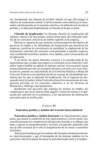 Normativa sobre negociación colectiva                                    225




                                                                         N
                                                                       IÓ
         sas, incorporarán una cláusula de revisión salarial, sin que ello trunque el
         objetivo de moderación salarial. A tal fin tomarán como referencia el incre-
         mento salarial pactado en el convenio colectivo y la inflación real en todo el




                                                                     AC
         período, y se adecuará temporalmente en función de lo que se pacte.

              Cláusula de inaplicación: La llamada cláusula de inaplicación del




                                                                 R
         régimen salarial o de descuelgue salarial forma parte del contenido míni-




                                                              IG
         mo de los convenios colectivos de ámbito superior al de empresa.
              Durante la vigencia de este Acuerdo, la transcendencia del objetivo de
         preservar el empleo y las dificultades de financiación que atraviesan las




                                                            NM
         empresas, justifican la conveniencia de posibilitar la inaplicación de los
         incrementos salariales del convenio correspondiente a aquellas empresas
         cuya estabilidad económica pudiera verse dañada, como consecuencia de
         tal aplicación.
                                                           EI
              A tal efecto, las partes firmantes someten a la consideración de los
         negociadores que, cuando una empresa se encuentre en tal situación y con-
         sidere imprescindible no aplicar el régimen salarial, será necesario seguir
                                                     O
         el procedimiento previsto en el propio convenio y en todo caso, con carác-
                                                  AJ

         ter previo, ponerlo en conocimiento de la Comisión Paritaria o Mixta del
         Convenio Colectivo con justificación de las razones de inestabilidad eco-
         nómica por las que se pretende tal inaplicación. En el supuesto de des-
                                          AB



         acuerdo entre las partes, dicha Comisión ofrecerá los mecanismos de com-
         posición previstos en los convenios colectivos o en los Sistemas de
         Mediación y Arbitraje correspondientes.
                                     TR




              Igualmente será necesario que exponga las razones de empleo, los
         compromisos que en tal materia debe adquirir, el plan de retorno a la apli-
         cación del convenio en lo económico, y los mecanismos de información
         necesarios para su verificación.
                              DE




                                             Capítulo III
                        RIO




                 Naturaleza jurídica y ámbitos del Acuerdo Interconfederal

              Naturaleza jurídica y ámbito funcional: Las Organizaciones signa-
         tarias, que tienen la condición de más representativas a nivel estatal, asu-
                  TE




         men directamente los compromisos del presente Acuerdo y se obligan, por
         tanto, a ajustar su comportamiento y acciones a lo pactado, pudiendo cada
         una de ellas reclamar de la otra el cumplimiento de las tareas o cometidos
      NIS




         acordados.
              Asimismo consideran que las materias del Acuerdo constituyen elemen-
         tos interrelacionados y que el tratamiento de las distintas materias en los
         convenios colectivos puede favorecer la actividad empresarial y el empleo.
    MI




                                                  ÍNDICE


03-Parte tercera.indd 225                                                         12/3/10 09:36:06
 