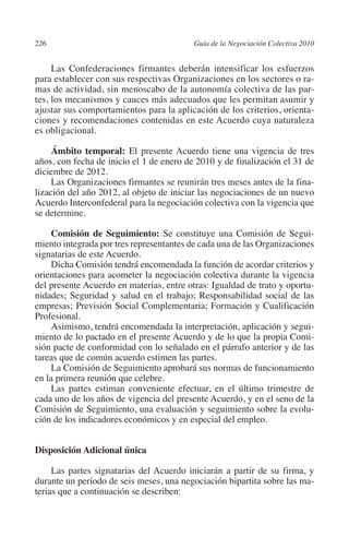 226                                      Guía de la Negociación Colectiva 2010




                                                                        N
                                                                      IÓ
              Las Confederaciones firmantes deberán intensificar los esfuerzos
         para establecer con sus respectivas Organizaciones en los sectores o ra-
         mas de actividad, sin menoscabo de la autonomía colectiva de las par-




                                                                    AC
         tes, los mecanismos y cauces más adecuados que les permitan asumir y
         ajustar sus comportamientos para la aplicación de los criterios, orienta-
         ciones y recomendaciones contenidas en este Acuerdo cuya naturaleza




                                                                R
         es obligacional.




                                                             IG
              Ámbito temporal: El presente Acuerdo tiene una vigencia de tres
         años, con fecha de inicio el 1 de enero de 2010 y de finalización el 31 de




                                                      NM
         diciembre de 2012.
              Las Organizaciones firmantes se reunirán tres meses antes de la fina-
         lización del año 2012, al objeto de iniciar las negociaciones de un nuevo

                                                   EI
         Acuerdo Interconfederal para la negociación colectiva con la vigencia que
         se determine.
                                              O
              Comisión de Seguimiento: Se constituye una Comisión de Segui-
         miento integrada por tres representantes de cada una de las Organizaciones
                                          AJ

         signatarias de este Acuerdo.
              Dicha Comisión tendrá encomendada la función de acordar criterios y
         orientaciones para acometer la negociación colectiva durante la vigencia
                                     AB



         del presente Acuerdo en materias, entre otras: Igualdad de trato y oportu-
         nidades; Seguridad y salud en el trabajo; Responsabilidad social de las
         empresas; Previsión Social Complementaria; Formación y Cualificación
                                TR




         Profesional.
              Asimismo, tendrá encomendada la interpretación, aplicación y segui-
         miento de lo pactado en el presente Acuerdo y de lo que la propia Comi-
                            DE




         sión pacte de conformidad con lo señalado en el párrafo anterior y de las
         tareas que de común acuerdo estimen las partes.
              La Comisión de Seguimiento aprobará sus normas de funcionamiento
         en la primera reunión que celebre.
                        RIO




              Las partes estiman conveniente efectuar, en el último trimestre de
         cada uno de los años de vigencia del presente Acuerdo, y en el seno de la
         Comisión de Seguimiento, una evaluación y seguimiento sobre la evolu-
         ción de los indicadores económicos y en especial del empleo.
                  TE




         Disposición Adicional única
      NIS




              Las partes signatarias del Acuerdo iniciarán a partir de su firma, y
         durante un período de seis meses, una negociación bipartita sobre las ma-
         terias que a continuación se describen:
    MI




                                          ÍNDICE


03-Parte tercera.indd 226                                                         12/3/10 09:36:06
 