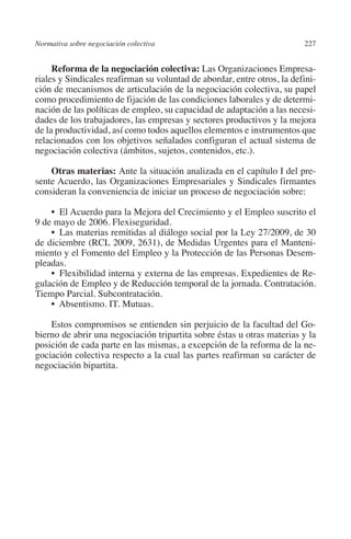 Normativa sobre negociación colectiva                                   227




                                                                        N
                                                                      IÓ
              Reforma de la negociación colectiva: Las Organizaciones Empresa-
         riales y Sindicales reafirman su voluntad de abordar, entre otros, la defini-
         ción de mecanismos de articulación de la negociación colectiva, su papel




                                                                    AC
         como procedimiento de fijación de las condiciones laborales y de determi-
         nación de las políticas de empleo, su capacidad de adaptación a las necesi-
         dades de los trabajadores, las empresas y sectores productivos y la mejora




                                                                R
         de la productividad, así como todos aquellos elementos e instrumentos que




                                                             IG
         relacionados con los objetivos señalados configuran el actual sistema de
         negociación colectiva (ámbitos, sujetos, contenidos, etc.).




                                                           NM
             Otras materias: Ante la situación analizada en el capítulo I del pre-
         sente Acuerdo, las Organizaciones Empresariales y Sindicales firmantes
         consideran la conveniencia de iniciar un proceso de negociación sobre:

                                                           EI
             •  El Acuerdo para la Mejora del Crecimiento y el Empleo suscrito el
         9 de mayo de 2006. Flexiseguridad.
             •  Las materias remitidas al diálogo social por la Ley 27/2009, de 30
                                                     O
         de diciembre (RCL 2009, 2631), de Medidas Urgentes para el Manteni-
                                                  AJ

         miento y el Fomento del Empleo y la Protección de las Personas Desem-
         pleadas.
             •  Flexibilidad interna y externa de las empresas. Expedientes de Re-
                                          AB



         gulación de Empleo y de Reducción temporal de la jornada. Contratación.
         Tiempo Parcial. Subcontratación.
             •  Absentismo. IT. Mutuas.
                                     TR




             Estos compromisos se entienden sin perjuicio de la facultad del Go-
         bierno de abrir una negociación tripartita sobre éstas u otras materias y la
         posición de cada parte en las mismas, a excepción de la reforma de la ne-
                              DE




         gociación colectiva respecto a la cual las partes reafirman su carácter de
         negociación bipartita.
                        RIO
                  TE
      NIS
    MI




                                                  ÍNDICE


03-Parte tercera.indd 227                                                        12/3/10 09:36:06
 