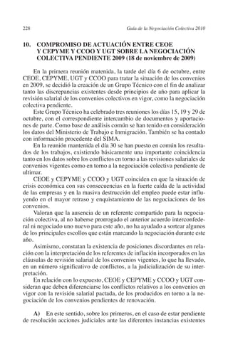 228                                        Guía de la Negociación Colectiva 2010




                                                                          N
                                                                        IÓ
         10. COMPROMISO DE ACTUACIÓN ENTRE CEOE
              Y CEPYME Y CCOO Y UGT SOBRE LA NEGOCIACIÓN
              COLECTIVA PENDIENTE 2009 (18 de noviembre de 2009)




                                                                      AC
              En la primera reunión matenida, la tarde del día 6 de octubre, entre
         CEOE, CEPYME, UGT y CCOO para tratar la situación de los convenios




                                                                  R
         en 2009, se decidió la creación de un Grupo Técnico con el fin de analizar




                                                               IG
         tanto las discrepancias existentes desde principios de año para aplicar la
         revisión salarial de los convenios colectivos en vigor, como la negociación
         colectiva pendiente.




                                                         NM
              Este Grupo Técnico ha celebrado tres reuniones los días 15, 19 y 29 de
         octubre, con el correspondiente intercambio de documentos y aportacio-
         nes de parte. Como base de análisis común se han tenido en consideración

         con información procedente del SIMA.        EI
         los datos del Ministerio de Trabajo e Inmigración. También se ha contado

              En la reunión mantenida el día 30 se han puesto en común los resulta-
                                                O
         dos de los trabajos, existiendo básicamente una importante coincidencia
         tanto en los datos sobre los conflictos en torno a las revisiones salariales de
                                            AJ

         convenios vigentes como en torno a la negociación colectiva pendiente de
         ultimar.
              CEOE y CEPYME y CCOO y UGT coinciden en que la situación de
                                       AB



         crisis económica con sus consecuencias en la fuerte caída de la actividad
         de las empresas y en la masiva destrucción del empleo puede estar influ-
         yendo en el mayor retraso y enquistamiento de las negociaciones de los
                                  TR




         convenios.
              Valoran que la ausencia de un referente compartido para la negocia-
         ción colectiva, al no haberse prorrogado el anterior acuerdo interconfede-
                               DE




         ral ni negociado uno nuevo para este año, no ha ayudado a sortear algunos
         de los principales escollos que están marcando la negociación durante este
         año.
              Asimismo, constatan la existencia de posiciones discordantes en rela-
                       RIO




         ción con la interpretación de los referentes de inflación incorporados en las
         cláusulas de revisión salarial de los convenios vigentes, lo que ha llevado,
         en un número significativo de conflictos, a la judicialización de su inter-
         pretación.
                 TE




              En relación con lo expuesto, CEOE y CEPYME y CCOO y UGT con-
         sideran que deben diferenciarse los conflictos relativos a los convenios en
         vigor con la revisión salarial pactada, de los producidos en torno a la ne-
      NIS




         gociación de los convenios pendientes de renovación.

             A) En este sentido, sobre los primeros, en el caso de estar pendiente
         de resolución acciones judiciales ante las diferentes instancias existentes
    MI




                                            ÍNDICE


Guia negoc colec 10.indb 228                                                         4/3/10 14:26:20
 