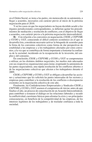 Normativa sobre negociación colectiva                                     229




                                                                         N
                                                                       IÓ
         en el Orden Social, se insta a las partes, sin menoscabo de su autonomía, a
         llegar a acuerdos, necesarios con carácter previo al inicio de la próxima
         negociación para el 2010.




                                                                     AC
              Y en los casos en que los negociadores no hayan decidido acudir a los
         órganos jurisdiccionales correspondientes, se deberían agotar los procedi-
         mientos de mediación y resolución de conflictos, con el objetivo de llegar




                                                                  R
         a acuerdos, con carácter previo a la próxima negociación interconfederal.




                                                               IG
              B) Con relación a los convenios en negociación, CEOE y CEPYME
         y CCOO y UGT, conociendo el difícil contexto económico en el que se
         desarrolla ésta, consideran necesario activar la búsqueda de acuerdos para




                                                           NM
         la firma de los convenios colectivos como forma de dar perspectivas de
         estabilidad a las empresas y a los trabajadores afectados por estos conve-
         nios, a la vez que se contribuya de forma importante a fomentar la confian-

         pleo y del consumo.                               EI
         za de la sociedad, incidiendo en la recuperación de la inversión, del em-

              En conclusión, CEOE y CEPYME y CCOO y UGT se comprometen
         a utilizar, en los distintos ámbitos negociales, los medios más adecuados
                                                     O
         con sus respectivas organizaciones para instar, respetando la autonomía de
                                                  AJ

         las partes negociadoras, una rápida resolución de los conflictos abiertos o
         de las negociaciones colectivas que afecten a los trabajadores durante el
         2009.
                                          AB



              CEOE y CEPYME y CCOO y UGT se obligan a desarrollar las accio-
         nes y actuaciones que les soliciten las partes interesadas de los sectores y
         empresas para contribuir a la resolución de los conflictos o discrepancias
                                     TR




         existentes en la negociación colectiva de este año.
              Finalmente, las Confederaciones Empresariales y Sindicales CEOE y
         CEPYME y CCOO y UGT asumen el compromiso de iniciar, antes de que
         finalice el año, un proceso de concertación de un Acuerdo Interconfederal,
                               DE




         para contribuir a restaurar el diálogo en las relaciones laborales y recudir
         la conflictividad, cuestiones básicas para afrontar la crisis y sus principales
         consecuencias, en beneficio de la competitividad de las empresas, de los
                       RIO




         intereses legítimos de los trabajadores y de trasladar confianza a toda la
         sociedad.
                 TE
      NIS
    MI




                                                  ÍNDICE


Guia negoc colec 10.indb 229                                                        4/3/10 14:26:20
 