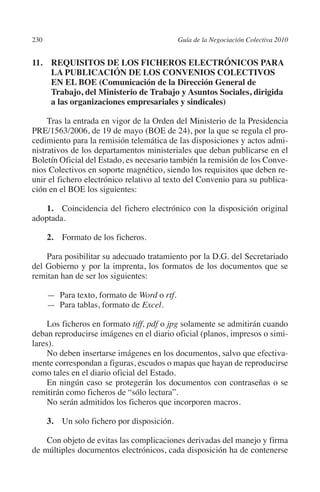 230                                           Guía de la Negociación Colectiva 2010




                                                                             N
                                                                           IÓ
         11. REQUISITOS DE LOS FICHEROS ELECTRÓNICOS PARA
              LA PUBLICACIÓN DE LOS CONVENIOS COLECTIVOS




                                                                         AC
              EN EL BOE (Comunicación de la Dirección General de
              Trabajo, del Ministerio de Trabajo y Asuntos Sociales, dirigida
              a las organizaciones empresariales y sindicales)




                                                                     R
              Tras la entrada en vigor de la Orden del Ministerio de la Presidencia




                                                                  IG
         PRE/1563/2006, de 19 de mayo (BOE de 24), por la que se regula el pro-
         cedimiento para la remisión telemática de las disposiciones y actos admi-




                                                           NM
         nistrativos de los departamentos ministeriales que deban publicarse en el
         Boletín Oficial del Estado, es necesario también la remisión de los Conve-
         nios Colectivos en soporte magnético, siendo los requisitos que deben re-
         unir el fichero electrónico relativo al texto del Convenio para su publica-
         ción en el BOE los siguientes:
                                                        EI
             1.  Coincidencia del fichero electrónico con la disposición original
                                                  O
         adoptada.
                                               AJ

                2.  Formato de los ficheros.
                                       AB



             Para posibilitar su adecuado tratamiento por la D.G. del Secretariado
         del Gobierno y por la imprenta, los formatos de los documentos que se
         remitan han de ser los siguientes:
                                   TR




                — Para texto, formato de Word o rtf.
                — Para tablas, formato de Excel.
                               DE




              Los ficheros en formato tiff, pdf o jpg solamente se admitirán cuando
         deban reproducirse imágenes en el diario oficial (planos, impresos o simi-
         lares).
                       RIO




              No deben insertarse imágenes en los documentos, salvo que efectiva-
         mente correspondan a figuras, escudos o mapas que hayan de reproducirse
         como tales en el diario oficial del Estado.
              En ningún caso se protegerán los documentos con contraseñas o se
                 TE




         remitirán como ficheros de “sólo lectura”.
              No serán admitidos los ficheros que incorporen macros.
      NIS




                3.  Un solo fichero por disposición.

             Con objeto de evitas las complicaciones derivadas del manejo y firma
         de múltiples documentos electrónicos, cada disposición ha de contenerse
    MI




                                               ÍNDICE


Guia negoc colec 10.indb 230                                                            4/3/10 14:26:20
 