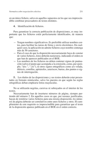 Normativa sobre negociación colectiva                                  231




                                                                       N
                                                                     IÓ
         en un único fichero, salvo en aquellos supuestos en los que sea imprescin-
         dible combinar procesadores de textos distintos.




                                                                   AC
              4.  Identificación de ficheros.

             Para garantizar la correcta publicación de disposiciones, es muy im-




                                                                R
         portante que los ficheros estén perfectamente identificados, de manera




                                                             IG
         que:

              — Tengan nombres significativos. Es preferible utilizar nombres cor-




                                                           NM
                tos, para facilitar las tareas de firma y envío electrónico. En cual-
                quier caso, la aplicación no admite ficheros cuyo nombre contenga
                más de 50 caracteres.

                                                           EI
              — Para el caso de que la disposición necesariamente haya de constar
                de varios ficheros, éstos deberán numerarse, indicando el orden en
                que han de aparecer publicados en el BOE.
              — Los nombres de los ficheros no deben contener signos de puntua-
                                                     O
                ción (salvo el punto que acompaña a la extensión, como, por ejem-
                                                  AJ

                plo, “doc.”, “.xls”), ni otros signos ortográficos como a/o volada,
                diéresis, comillas, apóstrofos, asteriscos, barras, dos puntos o sig-
                nos de interrogación.
                                          AB



             5.  Los títulos de las disposiciones y sus textos deberán estar presen-
         tados en formato minúsculas, salvo los puestos en que según las reglas
                                     TR




         ortográficas deban emplearse letras mayúsculas.

              No se utilizarán negritas, cursivas ni subrayados en el interior de los
         textos.
                               DE




              Necesariamente han de insertarse números de página, siempre par-
         tiendo del número 2. En aquellos casos en que, por razones justificadas,
         hayan de remitirse varios ficheros para una misma disposición, los núme-
                       RIO




         ros de página deberán ser correlativos entre unos ficheros y otros. El cum-
         plimiento de este requisito es imprescindible para garantizar que el texto
         de la disposición aparece publicado en el BOE en el orden correcto.
                 TE
      NIS
    MI




                                                  ÍNDICE


Guia negoc colec 10.indb 231                                                     4/3/10 14:26:20
 