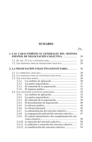 N
                                                                                      IÓ
                                                                              R     AC
                                                                           IG
                                                                    NM
                                                sumario
                                                                                                  0Pág.0

         1.	 AS CARACTERÍSTICAS GENERALES DEL SISTEMA
            L
                                                               EI
            ESPAÑOL DE NEGOCIACIÓN COLECTIVA........................                                   29
         	 1.1.	 El art. 37.1 de la Constitución.............................................          29
                                                          O
         	 1.2.	Los distintos tipos de negociación colectiva. .......................                  29
                                                    AJ

         2.	LA NEGOCIACIÓN COLECTIVA ESTATUTARIA...............                                        30
         	 2.1.	La normativa aplicable..........................................................       30
                                              AB



         	 2.2.	Las distintos tipos de convenios colectivos..........................                  30
         	 2.3.	Los convenios marco..............................................................      30
         		      2.3.1.	Los ámbitos de aplicación.........................................             30
                                        TR




         		      2.3.2.	Las partes negociadoras.............................................           31
         		      2.3.3.	El contenido de la negociación..................................               31
         		      2.3.4.	El régimen jurídico....................................................        32
                                DE




         	 2.4.	 Los convenios colectivos ordinarios. ...................................              32
         		      2.4.1.	Los ámbitos de aplicación.........................................             32
         		      2.4.2.	Las partes negociadoras.............................................           34
         		      2.4.3.	El contenido de la negociación..................................               38
                       RIO




         		      2.4.4.	El procedimiento de negociación..............................
                                                                     .                                 40
         		      2.4.5.	La eficacia jurídica....................................................       44
         		      2.4.6.	La eficacia personal...................................................        45
         		      2.4.7.	La administración del convenio colectivo.................                      45
                 TE




         		      2.4.8.	La impugnación judicial del convenio colectivo.......                          47
         		      2.4.9.	El control administrativo del cumplimiento del con-
                         venio colectivo...........................................................    50
      NIS




         		      2.4.10.	La duración del convenio colectivo...........................                 50
         		      2.4.11.	La adhesión y extensión del convenio colectivo.......                         52
         		      2.4.12.	La modificación del convenio colectivo....................                    54
    MI




                                                    ÍNDICE


Guia negoc colec 10.indb 25                                                                           4/3/10 14:26:00
 