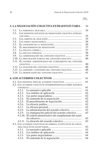 26                                                        Guía de la Negociación Colectiva 2010




                                                                                             N
                                                                                           IÓ
                                                                                                        0Pág.0




                                                                                         AC
         3.	LA NEGOCIACIÓN COLECTIVA EXTRAESTATUTARIA..                                                      54
         	 3.1.  La normativa aplicable. ......................................................              54
         	 3.2.	Los distintos supuestos de negociación colectiva extraes-




                                                                                   R
                 tatutaria. .............................................................................    55




                                                                                IG
         	 3.3.	Los ámbitos de aplicación. ..................................................                55
         	 3.4.	Las partes negociadoras......................................................                56
         	 3.5.	El contenido de la negociación. .........................................                    56




                                                                        NM
         	 3.6.	El procedimiento de negociación.........................................                     57
         	 3.7.	La eficacia jurídica..............................................................           57
         	 3.8.	La eficacia personal............................................................             58

                                                                  EI
         	 3.9.	La administración del convenio colectivo.........................                            59
         	 3.10.	La impugnación judicial del convenio colectivo................                              60
         	 3.11.	El control administrativo del cumplimiento del convenio
                 colectivo..............................................................................     60
                                                             O
         	 3.12.	La duración del convenio colectivo...................................                       60
         	 3.13.	La adhesión y extensión del convenio colectivo. ..............                              60
                                                       AJ

         	 3.14.	La modificación del convenio colectivo.............................                         61
                                                 AB



         4.	LOS ACUERDOS COLECTIVOS.............................................                             61
         	 4.1.	Los distintos tipos de acuerdos colectivos ..........................                        61
         	 4.2.	Los acuerdos colectivos interprofesionales sobre materias
                                          TR




                concretas................................................................................    61
         		     4.2.1.	La normativa aplicable..............................................                  61
         		     4.2.2.	Los ámbitos de aplicación.........................................                    62
         		     4.2.3.	Las partes negociadoras.............................................                  62
                                  DE




         		     4.2.4.	El contenido de la negociación .................................                      62
         		     4.2.5.	El procedimiento de negociación..............................
                                                                           .                                 62
         		     4.2.6.	La eficacia jurídica....................................................              62
         		     4.2.7.	La eficacia personal...................................................               62
                        RIO




         		     4.2.8.	La administración del acuerdo colectivo...................                            63
         		     4.2.9.	La impugnación judicial del acuerdo colectivo.........                                63
         		     4.2.10.	El control administrativo del cumplimiento del acuer-
                        do colectivo. ..............................................................
                                          .                                                                  63
                 TE




         		     4.2.11.	La duración del acuerdo colectivo.............................                       63
         	 4.3.	Los acuerdos colectivos de empresa sustitutivos de conve-
                nios colectivos estatutarios..................................................
                                                        .                                                    63
      NIS




         		     4.3.1.	La normativa aplicable..............................................                  63
         		     4.3.2.	Los ámbitos de aplicación.........................................                    64
         		     4.3.3.	Las partes negociadoras.............................................                  64
         		     4.3.4.	El contenido de la negociación..................................                      64
    MI




                                                       ÍNDICE


Guia negoc colec 10.indb 26                                                                                 4/3/10 14:26:00
 