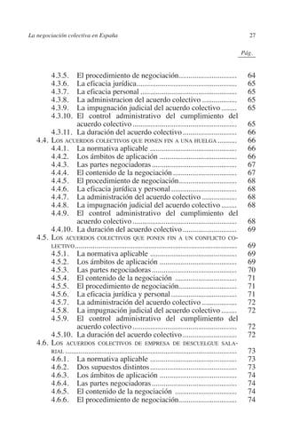La negociación colectiva en España                                                                       27




                                                                                                 N
                                                                                               IÓ
                                                                                                             0Pág.0




                                                                                             AC
         		     4.3.5.	El procedimiento de negociación..............................
                                                                                .                                 64
         		     4.3.6.	La eficacia jurídica....................................................                   65
         		     4.3.7.	La eficacia personal...................................................                    65




                                                                                       R
         		     4.3.8.	La administracion del acuerdo colectivo...................                                 65
         		     4.3.9.	La impugnación judicial del acuerdo colectivo.........                                     65




                                                                                    IG
         		     4.3.10.	El control administrativo del cumplimiento del
                           acuerdo colectivo.......................................................               65




                                                                            NM
         		     4.3.11.	La duración del acuerdo colectivo.............................                            66
         	 4.4.	Los acuerdos colectivos que ponen fin a una huelga. .........                                    66
         		     4.4.1.	La normativa aplicable..............................................                       66
         		     4.4.2.	Los ámbitos de aplicación.........................................                         66
         		
         		
         		
                                                                     EI
                4.4.3.	Las partes negociadoras.............................................
                4.4.4.	El contenido de la negociación..................................
                4.4.5.	El procedimiento de negociación..............................
                                                                                .
                                                                                                                  67
                                                                                                                  67
                                                                                                                  68
         		     4.4.6.	La eficacia jurídica y personal...................................                         68
                                                                O
         		     4.4.7.	La administración del acuerdo colectivo...................                                 68
                                                          AJ

         		     4.4.8.	La impugnación judicial del acuerdo colectivo.........                                     68
         		     4.4.9.	El control administrativo del cumplimiento del
                           acuerdo colectivo.......................................................               68
                                                   AB



         		     4.4.10.	La duración del acuerdo colectivo.............................                            69
         	 4.5.	 os acuerdos colectivos que ponen fin a un conflicto co-
                L
                lectivo.................................................................................          69
                                            TR




         		     4.5.1.	La normativa aplicable..............................................                       69
         		     4.5.2.	Los ámbitos de aplicación.........................................                         69
         		     4.5.3.	Las partes negociadoras.............................................                       70
         		     4.5.4.	El contenido de la negociación .................................                           71
                                   DE




         		     4.5.5.	El procedimiento de negociación..............................
                                                                                .                                 71
         		     4.5.6.	La eficacia jurídica y personal...................................                         71
         		     4.5.7.	La administración del acuerdo colectivo...................                                 72
         		     4.5.8.	La impugnación judicial del acuerdo colectivo.........                                     72
                        RIO




         		     4.5.9.	El control administrativo del cumplimiento del
                           acuerdo colectivo.......................................................               72
         		     4.5.10.	La duración del acuerdo colectivo.............................                            72
         	 4.6.	Los acuerdos colectivos de empresa de descuelgue sala-
                  TE




                rial..........................................................................................    73
         		     4.6.1.	La normativa aplicable..............................................                       73
         		     4.6.2.	Dos supuestos distintos..............................................                      73
      NIS




         		     4.6.3.	Los ámbitos de aplicación.........................................                         74
         		     4.6.4.	Las partes negociadoras.............................................                       74
         		     4.6.5.	El contenido de la negociación .................................                           74
         		     4.6.6.	El procedimiento de negociación..............................
                                                                                .                                 74
    MI




                                                         ÍNDICE


Guia negoc colec 10.indb 27                                                                                      4/3/10 14:26:00
 