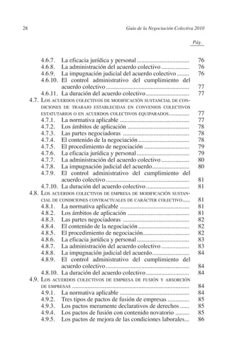 28                                                       Guía de la Negociación Colectiva 2010




                                                                                            N
                                                                                          IÓ
                                                                                                       0Pág.0




                                                                                        AC
         		     4.6.7.	La eficacia jurídica y personal...................................                   76
         		     4.6.8.	La administración del acuerdo colectivo...................                           76
         		     4.6.9.	La impugnación judicial del acuerdo colectivo.........                               76




                                                                                  R
         		     4.6.10.	El control administrativo del cumplimiento del
                        acuerdo colectivo.......................................................            77




                                                                               IG
         		     4.6.11.	La duración del acuerdo colectivo.............................                      77
         	 4.7.	Los acuerdos colectivos de modificación sustancial de con-




                                                                        NM
                   diciones de trabajo establecidas en convenios colectivos
                estatutarios o en acuerdos colectivos equiparados.. ...........             .               77
         		     4.7.1.	La normativa aplicable..............................................                 77
         		     4.7.2.	Los ámbitos de aplicación.........................................                   78
         		
         		
         		
                                                                  EI
                4.7.3.	Las partes negociadoras ............................................
                4.7.4.	El contenido de la negociación..................................
                4.7.5.	El procedimiento de negociación .............................
                                                                            .
                                                                                                            78
                                                                                                            78
                                                                                                            79
                                                            O
         		     4.7.6.	La eficacia jurídica y personal...................................                   79
         		     4.7.7.	La administración del acuerdo colectivo...................                           80
                                                       AJ

         		     4.7.8.	La impugnación judicial del acuerdo. .......................
                                                                                .                           80
         		     4.7.9.	El control administrativo del cumplimiento del
                         acuerdo colectivo.......................................................           81
                                                AB



         		     4.7.10.	La duración del acuerdo colectivo.............................                      81
         	 4.8.	Los acuerdos colectivos de empresa de modificación sustan-
                cial de condiciones contractuales de carácter colectivo.....                                81
                                          TR




         		     4.8.1.	La normativa aplicable..............................................                 81
         		     4.8.2.	Los ámbitos de aplicación.........................................                   81
         		     4.8.3.	Las partes negociadoras ............................................                 82
                                  DE




         		     4.8.4.	El contenido de la negociación..................................                     82
         		     4.8.5.	El procedimiento de negociación..............................
                                                                          .                                 82
         		     4.8.6.	La eficacia jurídica y personal...................................                   83
         		     4.8.7.	La administración del acuerdo colectivo...................                           83
                        RIO




         		     4.8.8.	La impugnación judicial del acuerdo. .......................
                                                                                .                           84
         		     4.8.9.	El control administrativo del cumplimiento del
                         acuerdo colectivo.......................................................           84
         		     4.8.10.	La duración del acuerdo colectivo.............................                      84
                 TE




         	 4.9.	Los acuerdos colectivos de empresa de fusión y absorción
                de empresas.............................................................................    84
         		     4.9.1.	La normativa aplicable..............................................                 84
      NIS




         		     4.9.2.	Tres tipos de pactos de fusión de empresas...............                            85
         		     4.9.3.	Los pactos meramente declarativos de derechos.......                                 85
         		     4.9.4.	Los pactos de fusión con contenido novatorio..........                               85
         		     4.9.5.	Los pactos de mejora de las condiciones laborales...                                 86
    MI




                                                      ÍNDICE


Guia negoc colec 10.indb 28                                                                                4/3/10 14:26:00
 
