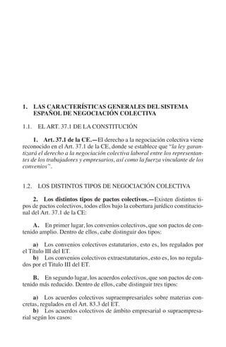 N
                                                                      IÓ
                                                                R   AC
                                                             IG
                                                        NM
         1. LAS CARACTERÍSTICAS GENERALES DEL SISTEMA
             ESPAÑOL DE NEGOCIACIÓN COLECTIVA

         1.1. EL ART. 37.1 DE LA CONSTITUCIÓN
                                                    EI
              1.  Art. 37.1 de la CE.—El derecho a la negociación colectiva viene
         reconocido en el Art. 37.1 de la CE, donde se establece que “la ley garan-
                                               O
         tizará el derecho a la negociación colectiva laboral entre los representan-
         tes de los trabajadores y empresarios, así como la fuerza vinculante de los
                                           AJ

         convenios”.
                                      AB



         1.2. LOS DISTINTOS TIPOS DE NEGOCIACIÓN COLECTIVA
                                 TR




             2.  Los distintos tipos de pactos colectivos.—Existen distintos ti-
         pos de pactos colectivos, todos ellos bajo la cobertura jurídico constitucio-
         nal del Art. 37.1 de la CE:
                              DE




             A. En primer lugar, los convenios colectivos, que son pactos de con-
         tenido amplio. Dentro de ellos, cabe distinguir dos tipos:

             a)  Los convenios colectivos estatutarios, esto es, los regulados por
                       RIO




         el Título III del ET.
             b) Los convenios colectivos extraestatutarios, esto es, los no regula-
         dos por el Titulo III del ET.
                 TE




             B. En segundo lugar, los acuerdos colectivos, que son pactos de con-
         tenido más reducido. Dentro de ellos, cabe distinguir tres tipos:
      NIS




              a) Los acuerdos colectivos supraempresariales sobre materias con-
         cretas, regulados en el Art. 83.3 del ET.
              b) Los acuerdos colectivos de ámbito empresarial o supraempresa-
         rial según los casos:
    MI




                                           ÍNDICE


Guia negoc colec 10.indb 29                                                       4/3/10 14:26:00
 