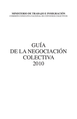 N
               ministerio de trabajo e inmigración




                                                      IÓ
            comisión consultiva nacional de convenios colectivos




                                                   RAC
                                                IG
                                            NM
                    guía                    EI
             de la negociación
                                      O

                 colectiva
                                   AJ



                    2010
                               AB
                             TR
                             DE
                       RIO
                 TE
      NIS
    MI




                                   ÍNDICE


Guia negoc colec 10.indb 3                                    4/3/10 14:25:59
 