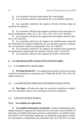 30                                        Guía de la Negociación Colectiva 2010




                                                                         N
                                                                       IÓ
               1.  Los acuerdos colectivos que ponen fin a una huelga.
               2.  Los acuerdos colectivos que ponen fin a un conflicto colectivo.




                                                                     AC
             c) Los acuerdos colectivos de empresa. Existen diversos tipos de
         acuerdos de empresa:




                                                                 R
              1.  Los acuerdos colectivos de empresa sustitutivos de convenios co-




                                                              IG
         lectivos estatutarios (Arts. 22.1, 24.1, 29.1, 34.2, 34.3 y 67.1 del ET).
              2. Los acuerdos colectivos de empresa de descuelgue salarial (Arts.
         82.3 y 85.3 del ET).




                                                       NM
              3.  Los acuerdos colectivos de empresa de modificación sustancial
         de condiciones de trabajo establecidas en un convenio colectivo estatuta-
         rio o en acuerdos colectivos equiparados (Art. 41.2 del ET).

                                                    EI
              4.  Los acuerdos colectivos de empresa de modificación sustancial
         de condiciones contractuales de carácter colectivo (Art. 41 del ET).
              5.  Los acuerdos colectivos de empresa de fusión o absorción.
                                               O
                                           AJ

         2.  LA NEGOCIACIÓN COLECTIVA ESTATUTARIA

         2.1. LA NORMATIVA APLICABLE
                                      AB



             3. El Título III del ET.—La regulación normativa de los convenios
         colectivos estatutarios se encuentra en el Título III del ET (Arts. 82 a 92,
                                  TR




         ambos inclusive).
                              DE




         2.2. LAS DISTINTOS TIPOS DE CONVENIOS COLECTIVOS

              4. Dos tipos.—Existen dos tipos de convenios colectivos estatuta-
         rios: los convenios marco y los convenios colectivos ordinarios.
                       RIO




         2.3. LOS CONVENIOS MARCO
                 TE




         2.3.1.  Los ámbitos de aplicación

              5.  Los ámbitos funcional y territorial.—Dada la finalidad que pre-
      NIS




         tenden (regular la negociación colectiva), los convenios marco tendrán, en
         principio, un ámbito funcional sectorial o subsectorial y un ámbito territo-
         rial estatal o de Comunidad Autónoma, no pudiendo negociarse en ámbi-
         tos funcionales o territoriales más reducidos (Art. 83.2 del ET). La expe-
    MI




                                           ÍNDICE


Guia negoc colec 10.indb 30                                                         4/3/10 14:26:00
 