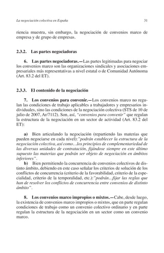 La negociación colectiva en España                                         31




                                                                         N
                                                                       IÓ
         riencia muestra, sin embargo, la negociación de convenios marco de
         empresa y de grupo de empresas.




                                                                     AC
         2.3.2.  Las partes negociadoras




                                                                 R
              6.  Las partes negociadoras.—Las partes legitimadas para negociar




                                                              IG
         los convenios marco son las organizaciones sindicales y asociaciones em-
         presariales más representativas a nivel estatal o de Comunidad Autónoma
         (Art. 83.2 del ET).




                                                        NM
         2.3.3. El contenido de la negociación

                                                        EI
              7.  Los convenios para convenir.—Los convenios marco no regu-
         lan las condiciones de trabajo aplicables a trabajadores y empresarios in-
                                                  O
         dividuales, sino las condiciones de la negociación colectiva (STS de 10 de
         julio de 2007, Ar/7112). Son, así, “convenios para convenir” que regulan
                                               AJ

         la estructura de la negociación en un sector de actividad (Art. 83.2 del
         ET):
                                          AB



              a)  Bien articulando la negociación (repartiendo las materias que
         pueden negociarse en cada nivel):”podrán establecer la estructura de la
         negociación colectiva, así como…los principios de complementariedad de
                                     TR




         las diversas unidades de contratación, fijándose siempre en este último
         supuesto las materias que podrán ser objeto de negociación en ámbitos
         inferiores”.
                              DE




              b)  Bien permitiendo la concurrencia de convenios colectivos de dis-
         tinto ámbito, debiendo en este caso señalar los criterios de solución de los
         conflictos de concurrencia (criterio de la favorabilidad, criterio de la espe-
         cialidad, criterio de la temporalidad, etc.):”podrán…fijar las reglas que
                       RIO




         han de resolver los conflictos de concurrencia entre convenios de distinto
         ámbito”.

              8.  Los convenios marco impropios o mixtos.—Cabe, desde luego,
                 TE




         la existencia de convenios marco impropios o mixtos, que en parte regulan
         condiciones de trabajo como un convenio colectivo ordinario y en parte
         regulan la estructura de la negociación en un sector como un convenio
      NIS




         marco.
    MI




                                               ÍNDICE


Guia negoc colec 10.indb 31                                                        4/3/10 14:26:00
 