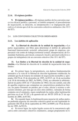 32                                         Guía de la Negociación Colectiva 2010




                                                                          N
                                                                        IÓ
         2.3.4. El régimen jurídico

              9. El régimen jurídico.—El régimen jurídico de los convenios mar-




                                                                      AC
         co (su eficacia jurídica y personal, su ámbito temporal, el procedimiento
         de negociación, su duración, su interpretación o su impugnación judi-
         cial) es el mismo que el de los convenios colectivos ordinarios (Art. 83.3




                                                                  R
         del ET).




                                                               IG
         2.4. LOS CONVENIOS COLECTIVOS ORDINARIOS




                                                         NM
         2.4.1.  Los ámbitos de aplicación


                                                     EI
             10.  La libertad de elección de la unidad de negociación.—Las
         partes negociadoras son libres para determinar el ámbito de aplicación
         funcional (intersectorial, sectorial, subsectorial, grupo de empresas, em-
                                                O
         presarial o de centro de trabajo) territorial (estatal, interprovincial, de Co-
         munidad Autónoma, provincial, comarcal o local) y personal (colectivos o
                                            AJ

         grupos de trabajadores) de un convenio colectivo (Art. 83.1 del ET).

             11.  Los límites a la libertad de elección de la unidad de nego­
                                       AB



         ciación.—La libertad de elección de la unidad de negociación tiene tres
         límites:
                                  TR




              a) En primer lugar, la jurisprudencia, con dudosa fundamentación
         normativa a la vista de la libertad de elección legalmente establecida, ha
         señalado que ha de tratarse de unidades de negociación razonables y apro-
                              DE




         piadas (SS.TS de 19 de diciembre de 1995, Ar/9315, de 16 de noviembre
         y de 18 de diciembre de 2002, Ar/2698 y 2344), no cabiendo la arbitrarie-
         dad de las partes (STC de 17 diciembre de 1982). En este sentido, más allá
         de aquellas empresas que compartan sus características productivas bási-
                       RIO




         cas, las partes firmantes no pueden, por sí solas, afectar a sectores o sub-
         sectores distintos, por más que en estos otros ámbitos, valorados de forma
         conjunta con el originario, sigan cumpliendo las reglas sobre legitimación
         previstas en el art. 87 ET y de quorum del art. 88 ET (STS de 21 de sep-
                 TE




         tiembre de 2006, Ar/8730).
              b) En segundo lugar, la legitimación para negociar de ambas partes,
         no pudiendo negociar un convenio colectivo quien no esté legitimado le-
      NIS




         galmente (SS.TS de 20 de septiembre de 1993, Ar/6889 y de 19 de diciem-
         bre de 1995, Ar/9315).
              c) En tercer lugar, las reglas legales acerca de la concurrencia apli-
         cativa entre convenios colectivos estatutarios, aunque propiamente no li-
    MI




                                            ÍNDICE


Guia negoc colec 10.indb 32                                                          4/3/10 14:26:00
 