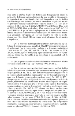 La negociación colectiva en España                                       33




                                                                       N
                                                                     IÓ
         mita tanto la libertad de elección de la unidad de negociación cuanto la
         aplicación de los convenios colectivos. En este sentido, si bien durante
         la vigencia de un convenio colectivo podrá negociarse otro de ámbito




                                                                   AC
         distinto sin que éste sea nulo, resultaría no obstante inaplicable por ser
         de preferente aplicación el convenio colectivo anterior (SS.TS de 27 de
         marzo y de 31 de octubre de 2003, Ar/2004/589 y Ar/5163; de 24 de abril




                                                                R
         de 2006, Ar/4708; 19 de septiembre y 13 de noviembre de 2007, Ar/9175




                                                             IG
         y Ar/2008/998). Rige, así, como regla general, un principio de no concu-
         rrencia aplicativa entre convenios colectivos de ámbito distinto, de ma-
         nera que durante su vigencia un convenio colectivo no podrá ser afecta-




                                                        NM
         do por otro (Art. 84 del ET), salvo que se de alguna de las siguientes
         excepciones:


                                                        EI
              —  Que el convenio marco aplicable establezca expresamente la posi-
         bilidad de concurrencia, dado que el Art. 84 del ET posee carácter disposi-
         tivo al admitir “pacto en contrario, conforme a lo dispuesto en el número
                                                  O
         2 del artículo 83” (Art. 83.2 del ET; STS de 17 de octubre de 2001,
         Ar/2002/3075). Algunos principios y reglas de solución pueden ser el prin-
                                               AJ

         cipio de norma más favorable, el de específidad o especialidad o el de
         modernidad.
                                          AB



             —  Que el propio convenio colectivo admita la concurrencia de otro
         convenio colectivo (STS de 1 de octubre de 1998, Ar/7801).
                                     TR




              —  Que se trate de un convenio colectivo supraempresarial de ámbito
         inferior al vigente con anterioridad, que haya sido acordado por la mayoría
         exigida por el Art. 88.3 del ET para constituir la comisión negociadora en
                              DE




         la correspondiente unidad de negociación y no por la simple mayoría de
         cada una de las dos representaciones exigida por el Art. 89.3 del ET y
         siempre que no se refiera a alguna de las materias siguientes: periodo de
         prueba, modalidades de contratación, excepto en los aspectos de adapta-
                       RIO




         ción al ámbito de la empresa, grupos profesionales, régimen disciplinario,
         normas mínimas en materia de seguridad y de higiene en el trabajo y mo-
         vilidad geográfica (Art. 84.2 del ET), sin que este listado pueda ser am-
         pliado por convenio colectivo o por acuerdo interprofesional (STS de 17
                 TE




         de octubre de 2001, Ar/2002/3057). En el caso de que el convenio colecti-
         vo inferior invadiera las materias reservadas al convenio superior las cláu-
         sulas “invasoras” serían nulas (STS de 28 de enero de 2004, Ar/2180).
      NIS




         Por el contrario, las cláusulas del convenio colectivo superior que fueran
         más allá de las materias reservadas no serían nulas sino simplemente
         inaplicables en el caso de existir convenios colectivos inferiores regulado-
         ras de las mismas (STS de 31 de octubre de 2003, Ar/589).
    MI




                                               ÍNDICE


Guia negoc colec 10.indb 33                                                      4/3/10 14:26:00
 