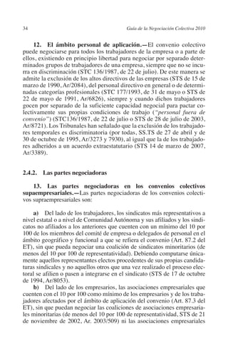 34                                       Guía de la Negociación Colectiva 2010




                                                                        N
                                                                      IÓ
              12. El ámbito personal de aplicación.—El convenio colectivo
         puede negociarse para todos los trabajadores de la empresa o a parte de
         ellos, existiendo en principio libertad para negociar por separado deter-




                                                                    AC
         minados grupos de trabajadores de una empresa, siempre que no se incu-
         rra en discriminación (STC 136/1987, de 22 de julio). De este manera se
         admite la exclusión de los altos directivos de las empresas (STS de 15 de




                                                                R
         marzo de 1990, Ar/2084), del personal directivo en general o de determi-




                                                             IG
         nadas categorías profesionales (STC 177/1993, de 31 de mayo o STS de
         22 de mayo de 1991, Ar/6826), siempre y cuando dichos trabajadores
         gocen por separado de la suficiente capacidad negocial para pactar co-




                                                      NM
         lectivamente sus propias condiciones de trabajo (“personal fuera de
         convenio”) (STC136/1987, de 22 de julio o STS de 28 de julio de 2003,
         Ar/8721). Los Tribunales han señalado que la exclusión de los trabajado-

                                                   EI
         res temporales es discriminatoria (por todas, SS.TS de 27 de abril y de
         30 de octubre de 1995, Ar/3273 y 7930), al igual que la de los trabajado-
         res adheridos a un acuerdo extraestatutario (STS 14 de marzo de 2007,
                                              O
         Ar/3389).
                                          AJ


         2.4.2.  Las partes negociadoras
                                     AB



             13.  Las partes negociadoras en los convenios colectivos
         supaempresariales.—Las partes negociadoras de los convenios colecti-
         vos supraempresariales son:
                                 TR




              a)  Del lado de los trabajadores, los sindicatos más representativos a
         nivel estatal o a nivel de Comunidad Autónoma y sus afiliados y los sindi-
                              DE




         catos no afiliados a los anteriores que cuenten con un mínimo del 10 por
         100 de los miembros del comité de empresa o delegados de personal en el
         ámbito geográfico y funcional a que se refiera el convenio (Art. 87.2 del
         ET), sin que pueda negociar una coalición de sindicatos minoritarios (de
                       RIO




         menos del 10 por 100 de representatividad). Debiendo computarse única-
         mente aquellos representantes electos procedentes de sus propias candida-
         turas sindicales y no aquellos otros que una vez realizado el proceso elec-
         toral se afilien o pasen a integrarse en el sindicato (STS de 17 de octubre
                 TE




         de 1994, Ar/8053).
              b) Del lado de los empresarios, las asociaciones empresariales que
         cuenten con el 10 por 100 como mínimo de los empresarios y de los traba-
      NIS




         jadores afectados por el ámbito de aplicación del convenio (Art. 87.3 del
         ET), sin que puedan negociar las coaliciones de asociaciones empresaria-
         les minoritarias (de menos del 10 por 100 de representatividad, STS de 21
         de noviembre de 2002, Ar. 2003/509) ni las asociaciones empresariales
    MI




                                          ÍNDICE


Guia negoc colec 10.indb 34                                                        4/3/10 14:26:01
 