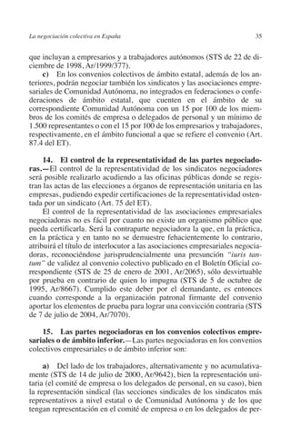La negociación colectiva en España                                        35




                                                                        N
                                                                      IÓ
         que incluyan a empresarios y a trabajadores autónomos (STS de 22 de di-
         ciembre de 1998, Ar/1999/377).
              c) En los convenios colectivos de ámbito estatal, además de los an-




                                                                    AC
         teriores, podrán negociar también los sindicatos y las asociaciones empre-
         sariales de Comunidad Autónoma, no integrados en federaciones o confe-
         deraciones de ámbito estatal, que cuenten en el ámbito de su




                                                                R
         correspondiente Comunidad Autónoma con un 15 por 100 de los miem-




                                                             IG
         bros de los comités de empresa o delegados de personal y un mínimo de
         1.500 representantes o con el 15 por 100 de los empresarios y trabajadores,
         respectivamente, en el ámbito funcional a que se refiere el convenio (Art.




                                                        NM
         87.4 del ET).

              14. El control de la representatividad de las partes negocia­ o­    d

                                                        EI
         ras.—El control de la representatividad de los sindicatos negociadores
         será posible realizarlo acudiendo a las oficinas públicas donde se regis-
         tran las actas de las elecciones a órganos de representación unitaria en las
                                                  O
         empresas, pudiendo expedir certificaciones de la representatividad osten-
         tada por un sindicato (Art. 75 del ET).
                                               AJ

              El control de la representatividad de las asociaciones empresariales
         negociadoras no es fácil por cuanto no existe un organismo público que
         pueda certificarla. Será la contraparte negociadora la que, en la práctica,
                                          AB



         en la práctica y en tanto no se demuestre fehacientemente lo contrario,
         atribuirá el título de interlocutor a las asociaciones empresariales negocia-
         doras, reconociéndose jurisprudencialmente una presunción “iuris tan-
                                     TR




         tum” de validez al convenio colectivo publicado en el Boletín Oficial co-
         rrespondiente (STS de 25 de enero de 2001, Ar/2065), sólo desvirtuable
         por prueba en contrario de quien lo impugna (STS de 5 de octubre de
                              DE




         1995, Ar/8667). Cumplido este deber por el demandante, es entonces
         cuando corresponde a la organización patronal firmante del convenio
         aportar los elementos de prueba para lograr una convicción contraria (STS
         de 7 de julio de 2004, Ar/7070).
                       RIO




             15.  Las partes negociadoras en los convenios colectivos empre­
         sariales o de ámbito inferior.—Las partes negociadoras en los convenios
         colectivos empresariales o de ámbito inferior son:
                 TE




              a)  Del lado de los trabajadores, alternativamente y no acumulativa-
         mente (STS de 14 de julio de 2000, Ar/9642), bien la representación uni-
      NIS




         taria (el comité de empresa o los delegados de personal, en su caso), bien
         la representación sindical (las secciones sindicales de los sindicatos más
         representativos a nivel estatal o de Comunidad Autónoma y de los que
         tengan representación en el comité de empresa o en los delegados de per-
    MI




                                               ÍNDICE


Guia negoc colec 10.indb 35                                                       4/3/10 14:26:01
 
