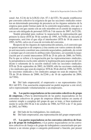 36                                        Guía de la Negociación Colectiva 2010




                                                                         N
                                                                       IÓ
         sonal: Art. 8.2.b) de la LOLS) (Art. 87.1 del ET). No puede establecerse
         por convenio colectivo la exigencia de que las secciones sindicales osten-
         ten un determinado porcentaje de presencia en los órganos unitarios de la




                                                                     AC
         empresa para poder formar parte de la comisión negociadora, sino que es
         suficiente con que cuente con un solo miembro en el comité de empresa o
         con un solo delegado de personal (STS de 5 de marzo de 2007, Ar/2128).




                                                                 R
              Tendrá prioridad para realizar la negociación la representación que




                                                              IG
         primero la inicie (STS de 30 de octubre de 1995, Ar/7930); de iniciarla el
         empresario, será éste el que elija el interlocutor (STS de 18 de enero de
         1993, Ar/94), salvo en el caso de revisión del convenio.




                                                        NM
              Respecto de los órganos de representación unitaria, si el convenio que
         se quiere negociar es de empresa y ésta cuenta con varios centros de traba-
         jo será necesario constituir una comisión negociadora, pudiendo, de existir

                                                    EI
         y siempre que el convenio le atribuya tales funciones, ser asumida la nego-
         ciación por el comité intercentros (STS de 25 de julio de 2000, Ar/7644).
         Por lo que se refiere a la negociación por las representaciones sindicales,
                                               O
         la jurisprudencia oscila entre admitir la legitimación para negociar del sin-
         dicato o solamente de la sección sindical (sólo las secciones sindicales:
                                           AJ

         STS de 26 de septiembre de 2002, Ar/10658; sólo las secciones sindicales
         y los sindicatos que sean de empresa: STS de 30 de abril de 1996, Ar/3623;
         las secciones sindicales y los sindicatos aunque no sean de empresa: SS.
                                      AB



         TS de 28 de febrero de 2000, Ar/2246 y de 16 de septiembre de 2004,
         Ar/7304).
                                 TR




             b)  Del lado empresarial, el empresario o sus representantes (Art.
         88.1 del ET). Una asociación empresarial no podrá negociar a este nivel,
         salvo representando voluntariamente a un empresario.
                              DE




             16.  Las partes negociadoras en los convenios colectivos de grupo
         de empresas.—Para la determinación de las partes negociadoras en los
         convenios colectivos de grupo de empresas deberá tenerse en cuenta el
                       RIO




         carácter simple o complejo del grupo de que se trate, si bien tendencial-
         mente lo serán (SS.TS de 4 de octubre de 1988, Ar/7525 o de 17 de junio
         de 2002, Ar/7906):
                 TE




               a) Del lado de los trabajadores, los sindicatos.
               b) Del lado empresarial, una representación del grupo empresarial.
      NIS




             17.  Las partes negociadoras en los convenios colectivos de fran­
         ja o de grupo de trabajadores.—Las partes negociadoras en los conve-
         nios colectivos de franja o de grupo de trabajadores caracterizado por per-
         tenecer a un mismo grupo o categoría profesional o función, por poseer
    MI




                                           ÍNDICE


Guia negoc colec 10.indb 36                                                         4/3/10 14:26:01
 