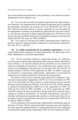 La negociación colectiva en España                                        37




                                                                        N
                                                                      IÓ
         una misma titulación profesional o por pertenecer a una misma sección o
         departamento de la empresa, son:




                                                                    AC
              a)  Si se trata de convenios de ámbito empresarial, las representacio-
         nes sindicales con implantación en tal ámbito designadas por la asamblea
         de trabajadores afectados, de acuerdo con el art. 80 del ET (Art. 87.1 del




                                                                R
         ET): elección personal, directa y secreta, exigiendo el voto favorable de




                                                             IG
         los trabajadores incluidos en el ámbito de aplicación del convenio colecti-
         vo. Sin que por otra parte la última redacción dada al art. 87 ET prive a los
         órganos de representación unitaria de la facultad de negociar convenios de




                                                        NM
         franja (STS de 4 de mayo de 1998, Ar/4088).
              b)  Si se trata de convenios de ámbito supraempresarial, deberá ne-
         gociarse según las reglas generales (sindicatos y asociaciones empresaria-
         les) (Art. 87.2 y 3 del ET).
                                                        EI
              18.  La válida constitución de la comisión negociadora.—La ley
                                                  O
         exige determinados requisitos de representatividad a las partes para cons-
         tituir válidamente la comisión negociadora:
                                               AJ


              1.°)  En los convenios colectivos supraempresariales, los sindicatos
         y asociaciones empresariales legitimados para negociar deben representar,
                                          AB



         como mínimo, a la mayoría absoluta de los miembros de los comités de
         empresa y delegados de personal y a los empresarios que ocupen a la ma-
         yoría de los trabajadores afectados por el convenio (Art. 88.1 del ET; en
                                     TR




         sentido distinto, la STS de 19 de septiembre de 2001, Ar/10021, exige que
         la asociación o asociaciones empresariales representen a la mayoría de
         empresarios del ámbito territorial y funcional de negociación).
                              DE




              No podrá excluirse de la comisión negociadora a los sindicatos o aso-
         ciaciones empresariales legitimadas (SS.TC de 24 de noviembre de 1987
         y de 11 de noviembre de 1991), incluso si quien negocia tiene la mayoría
         absoluta exigida legalmente (STS de 18 de enero de 1993, Ar/94), aunque
                       RIO




         si cabrán las autoexclusiones (SSTS de 22 de septiembre de 1998, Ar/
         7422; de 9 de abril de 2003, Ar/4840; y de 20 de septiembre de 2006,
         Ar/8736); además de que este derecho a formar parte de la comisión nego-
         ciadora no conlleva un derecho a ser llamado expresamente, sino que se
                 TE




         entiende suficientemente garantizado cuando se acredita que todos los in-
         teresados tuvieron conocimiento suficiente de la negociación (STS de 24
         de julio de 2008, Ar/4565).
      NIS




              Ni los sindicatos ni las asociaciones empresariales minoritarias (que no
         alcancen el 10 por 100 de representatividad necesario para estar legitima-
         dos para negociar) podrán delegar su representatividad en otros sindicatos
         o asociaciones empresariales legitimadas (STC de 22 de febrero de 1983).
    MI




                                               ÍNDICE


Guia negoc colec 10.indb 37                                                       4/3/10 14:26:01
 