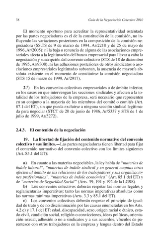 38                                         Guía de la Negociación Colectiva 2010




                                                                          N
                                                                        IÓ
              El momento oportuno para acreditar la representatividad ostentada
         por las partes negociadoras es el de la constitución de la comisión, no in-
         fluyendo las variaciones posteriores en la composición de la comisión ne-




                                                                      AC
         gociadora (SS.TS de 9 de marzo de 1994, Ar/2218 y de 25 de mayo de
         1996, Ar/2005): ni la baja o renuncia de alguna de las asociaciones empre-
         sariales afecta a la legitimación del banco empresarial para llevar a cabo la




                                                                  R
         negociación y suscripción del convenio colectivo (STS de 18 de diciembre




                                                               IG
         de 1995, Ar/9308), ni las adhesiones posteriores de otros sindicatos o aso-
         ciaciones empresariales legitimadas subsanan, la ausencia de mayoría ab-
         soluta existente en el momento de constituirse la comisión negociadora




                                                        NM
         (STS 15 de marzo de 1999, Ar/2917).

              2.°)  En los convenios colectivos empresariales o de ámbito inferior,

                                                    EI
         en los casos en que intervengan las secciones sindicales y afecten a la to-
         talidad de los trabajadores de la empresa, será necesario que representen
         en su conjunto a la mayoría de los miembros del comité o comités (Art.
                                                O
         87.1 del ET), sin que pueda excluirse a ninguna sección sindical legitima-
         da para negociar (STCT de 20 de junio de 1986, Ar/5337 y STS de 1 de
                                            AJ

         julio de 1999, Ar/5272).
                                       AB



         2.4.3. El contenido de la negociación

             19.  La libertad de fijación del contenido normativo del convenio
                                  TR




         colectivo y sus límites.—Las partes negociadoras tienen libertad para fijar
         el contenido normativo del convenio colectivo con los límites siguientes
         (Art. 85.1 del ET):
                              DE




              a)  En cuanto a las materias negociables, la ley habla de “materias de
         índole laboral”, “materias de índole sindical y en general cuantas otras
         afecten al ámbito de las relaciones de los trabajadores y sus organizacio-
                       RIO




         nes profesionales”, “materias de índole económica” (Art. 85.1 del ET) y
         de “materias de Seguridad Social” (Arts. 39, 191 y 192 de la LGSS).
              b)  Los convenios colectivos deberán respetar las normas legales y
         reglamentarias imperativas: tanto las normas imperativas absolutas como
                 TE




         las normas mínimas imperativas (Arts. 3.3 y 85.1 del ET).
              c)  Los convenios colectivos deberán respetar el principio de igual-
         dad de trato y de no discriminación por las causas enumeradas en los Arts.
      NIS




         4.2.c) y 17.1 del ET: edad, discapacidad, sexo, origen racial o étnico, esta-
         do civil, condición social, religión o convicciones, ideas políticas, orienta-
         ción sexual, adhesión o no a sindicatos y a sus acuerdos, vínculos de pa-
         rentesco con otros trabajadores en la empresa y lengua dentro del Estado
    MI




                                           ÍNDICE


Guia negoc colec 10.indb 38                                                          4/3/10 14:26:01
 