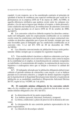 La negociación colectiva en España                                       39




                                                                       N
                                                                     IÓ
         español. A este respecto, no se ha considerado contrario al principio de
         igualdad el hecho de establecer una especial retribución por razón de la
         permanencia en la empresa (STS de 9 de marzo de 2005, Ar/3500), ni




                                                                   AC
         aquella diferencia retributiva que pudiera existir entre los antiguos em-
         pleados y los de nuevo ingreso que obedece al respeto, a título personal y
         como condición más beneficiosa, de retribuciones de anteriores convenios




                                                                R
         que no figuran pactadas en el nuevo (STS de 10 de octubre de 2006,




                                                             IG
         Ar/10037).
              d)  Los convenios colectivos deberán respetar los derechos contrac-
         tuales del trabajador, tanto los expresamente establecidos en su contrato




                                                        NM
         escrito como las condiciones más beneficiosas de origen contractual con-
         vertidos en derechos adquiridos por el paso del tiempo, siempre que sean
         más favorables para el trabajador que las condiciones establecidas en el

         Ar/10036).                                     EI
         convenio (Art. 3.1.c) del ET; STS de 20 de diciembre de 1999,

              e)  Las cláusulas convencionales de jubilación forzosa serán perfec-
                                                  O
         tamente válidas siempre que se cumplan los siguientes requisitos:
                                               AJ

              1.°) Esta medida deberá vincularse a objetivos coherentes con la po-
         lítica de empleo expresados en el convenio colectivo, tales como la mejora
         de la estabilidad en el empleo, la transformación de contratos temporales
                                          AB



         en indefinidos, el sostenimiento del empleo, la contratación de nuevos tra-
         bajadores o cualesquiera otros que se dirijan a favorecer la calidad del
         empleo.
                                     TR




              2.°) El trabajador afectado por la jubilación obligatoria deberá tener
         cubierto el periodo mínimo de cotización o uno mayor, si así se hubiese
         pactado en el convenio colectivo, y cumplir los demás requisitos exigidos
                              DE




         por la legislación de la Seguridad Social para tener derecho a la pensión de
         jubilación en su modalidad contributiva (Disposición Adicional Décima
         del ET, según la Ley 14/2005, de 1 de julio).
                       RIO




             20. El contenido mínimo obligatorio de los convenios colecti­
         vos.—La ley establece que los convenios colectivos han de tener un con-
         tenido mínimo obligatorio (Art. 85.3 del ET):
                 TE




             a)  La determinación de las partes negociadoras.
             b)  Los ámbitos personal, funcional, territorial y temporal.
             c) La forma, condiciones y plazo de preaviso de la denuncia del con-
      NIS




         venio.
             d)  La designación de una comisión paritaria representativa de las
         partes negociadoras.
             e)  La cláusula de descuelgue salarial.
    MI




                                               ÍNDICE


Guia negoc colec 10.indb 39                                                      4/3/10 14:26:01
 