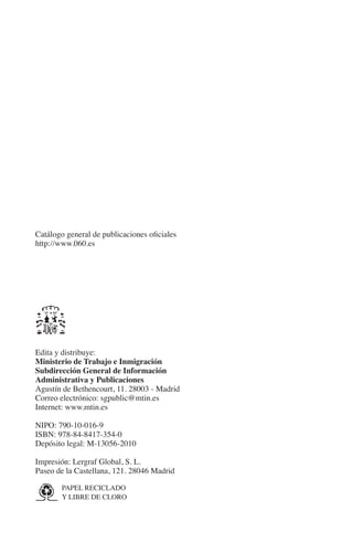 N
                                                              IÓ
                                                            AC
                                                             R
                                                          IG
                                                       NM
                                                       EI
                                                      O
        Catálogo general de publicaciones oficiales
        http://www.060.es
                                              AJ
                                         AB
                                    TR
                               DE




        Edita y distribuye:
        Ministerio de Trabajo e Inmigración
        Subdirección General de Información
        Administrativa y Publicaciones
                        RIO




        Agustín de Bethencourt, 11. 28003 - Madrid
        Correo electrónico: sgpublic@mtin.es
        Internet: www.mtin.es

        nipo: 790-10-016-9
                 TE




        isbn: 978-84-8417-354-0
        Depósito legal: M-13056-2010
      NIS




        Impresión: Lergraf Global, S. L.
        Paseo de la Castellana, 121. 28046 Madrid

                   APEL RECICLADO	
                  P
    MI




                     Y LIBRE DE CLORO



                                              ÍNDICE


00-Primeras.indd 4                                               12/3/10 08:36:58
 