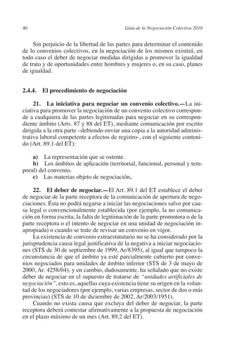 40                                        Guía de la Negociación Colectiva 2010




                                                                         N
                                                                       IÓ
              Sin perjuicio de la libertad de las partes para determinar el contenido
         de lo convenios colectivos, en la negociación de los mismos existirá, en
         todo caso el deber de negociar medidas dirigidas a promover la igualdad




                                                                     AC
         de trato y de oportunidades entre hombres y mujeres o, en su caso, planes
         de igualdad.




                                                                 R
                                                              IG
         2.4.4. El procedimiento de negociación

              21.  La iniciativa para negociar un convenio colectivo.—La ini-




                                                        NM
         ciativa para promover la negociación de un convenio colectivo correspon-
         de a cualquiera de las partes legitimadas para negociar en su correspon-
         diente ámbito (Arts. 87 y 88 del ET), mediante comunicación por escrito

                                                    EI
         dirigida a la otra parte –debiendo enviar una copia a la autoridad adminis-
         trativa laboral competente a efectos de registro-, con el siguiente conteni-
         do (Art. 89.1 del ET):
                                               O
             a)  La representación que se ostente.
                                           AJ

             b)  Los ámbitos de aplicación (territorial, funcional, personal y tem-
         poral) del convenio.
             c)  Las materias objeto de negociación.
                                      AB



              22. El deber de negociar.—El Art. 89.1 del ET establece el deber
         de negociar de la parte receptora de la comunicación de apertura de nego-
                                 TR




         ciaciones. Ésta no podrá negarse a iniciar las negociaciones salvo por cau-
         sa legal o convencionalmente establecida (por ejemplo, la no comunica-
         ción en forma escrita, la falta de legitimación de la parte promotora o de la
                              DE




         parte receptora o el intento de negociar en una unidad de negociación in-
         apropiada) o cuando se trate de revisar un convenio en vigor.
              La existencia de convenio extraestatutario no se ha considerado por la
         jurisprudencia causa legal justificativa de la negativa a iniciar negociacio-
                       RIO




         nes (STS de 30 de septiembre de 1999, Ar/8395), al igual que tampoco la
         circunstancia de que el ámbito ya esté parcialmente cubierto por conve-
         nios negociados para unidades de ámbito inferior (STS de 3 de mayo de
         2000, Ar. 4258/04), y en cambio, dudosamente, ha señalado que no existe
                 TE




         deber de negociar en el supuesto de tratarse de “unidades artificiales de
         negociación”, esto es, aquellas cuya existencia tiene su origen en la volun-
         tad de los negociadores (por ejemplo, varias empresas, sector de dos o más
      NIS




         provincias) (STS de 10 de diciembre de 2002, Ar/2003/1951).
              Cuando no exista causa que excluya del deber de negociar, la parte
         receptora deberá contestar afirmativamente a la propuesta de negociación
         en el plazo máximo de un mes (Art. 89.2 del ET).
    MI




                                           ÍNDICE


Guia negoc colec 10.indb 40                                                         4/3/10 14:26:01
 