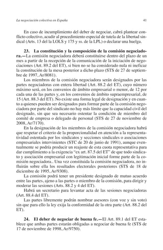 La negociación colectiva en España                                           41




                                                                          N
                                                                        IÓ
              En caso de incumplimiento del deber de negociar, cabrá plantear con-
         flicto colectivo, acudir al procedimiento especial de tutela de la libertad sin-
         dical (Arts. 13 del la LOLS y 175 y ss. de la LPL) o declarar una huelga.




                                                                      AC
              23.  La constitución y la composición de la comisión negociado­
         ra.—La comisión negociadora deberá constituirse dentro del plazo de un




                                                                  R
         mes a partir de la recepción de la comunicación de la iniciación de nego-




                                                               IG
         ciaciones (Art. 89.2 del ET), si bien no se ha considerado nula ni ineficaz
         la constitución de la mesa posterior a dicho plazo (STS de 27 de septiem-
         bre de 1997, Ar/8081).




                                                          NM
              Los miembros de la comisión negociadora serán designados por las
         partes negociadoras con entera libertad (Art. 88.2 del ET), cuyo número
         máximo será, en los convenios de ámbito empresarial o menor, de 12 por

                                                        EI
         cada una de las partes y, en los convenios de ámbito supraempresarial, de
         15 (Art. 88.3 del ET). No existe una forma legal de designación y en cuan-
         to a quienes pueden ser designados para formar parte de la comisión nego-
                                                  O
         ciadora por parte del sindicato no hay más límite que la capacidad civil del
         designado, sin que sea necesario ostentar la condición de miembro del
                                               AJ

         comité de empresa o delegado de personal (STS de 27 de noviembre de
         2008, Ar/7170).
              En la designación de los miembros de la comisión negociadora habrá
                                          AB



         que respetar el criterio de la proporcionalidad en atención a la representa-
         tividad ostentada por los sindicatos y secciones sindicales o asociaciones
         empresariales intervinientes (STC de 20 de junio de 1991), aunque even-
                                     TR




         tualmente se podría producir un reajuste de esta cuota representativa para
         dar cumplimiento a la exigencia “ex art. 87.5 del ET” de que todo sindica-
         to y asociación empresarial con legitimación inicial forme parte de la co-
                              DE




         misión negociadora.. Una vez constituida la comisión negociadora, no in-
         fluirán sobre ella los resultados electorales posteriores (STS de 18 de
         diciembre de 1995, Ar/9308).
              La comisión podrá tener un presidente designado de mutuo acuerdo
                       RIO




         entre las partes, ajeno a las partes o miembro de la comisión, para dirigir y
         moderar las sesiones (Arts. 88.2 y 4 del ET).
              Habrá un secretario para levantar acta de las sesiones negociadoras
         (Art. 88.4 del ET).
                 TE




              Las partes libremente podrán nombrar asesores (con voz y sin voto)
         sin que para ello la ley exija la conformidad de la otra parte (Art. 88.2 del
         ET).
      NIS




             24. El deber de negociar de buena fe.—El Art. 89.1 del ET esta-
         blece que ambas partes estarán obligadas a negociar de buena fe (STS de
         17 de noviembre de 1998, Ar/9750).
    MI




                                               ÍNDICE


Guia negoc colec 10.indb 41                                                          4/3/10 14:26:01
 