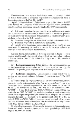 42                                        Guía de la Negociación Colectiva 2010




                                                                         N
                                                                       IÓ
              En este sentido, la existencia de violencia sobre las personas o sobre
         los bienes daría lugar a la inmediata suspensión de la negociación hasta la
         desaparición de aquella (Art. 89.1 del ET).




                                                                     AC
              A partir del Acuerdo Interconfederal sobre negociación colectiva de 1997
         se ha pactado un “Código de buena conducta negocial” donde se concreta
         esta obligación de negociar de buena fe. En el AINC 2007 se recomienda:




                                                                 R
                                                              IG
               a)  Iniciar de inmediato los procesos de negociación una vez produ-
         cida la denuncia de los convenios, e intercambiar la información que faci-
         lite la interlocución en el proceso de negociación y una mayor correspon-




                                                        NM
         sabilidad en la aplicación de lo pactado.
               b)  Mantener la negociación abierta hasta el límite de lo razonable.
               c)  Formular propuestas y alaternativas por escrito.

                                                    EI
               d)  Acudir a los sistemas de autocomposición de los conflictos ante
         situaciones de bloqueo y para evitar la ruptura de las negociaciones, así
         como en el caso de que surjan discrepancias.
                                               O
              En caso de incumplimiento del deber de negociar de buena fe, cabrá
         plantear conflicto colectivo, acudir al procedimiento especial de tutela de
                                           AJ

         la libertad sindical (Arts. 13 del la LOLS y 175 y ss. de la LPL) o declarar
         una huelga.
                                      AB



              25.  La incomparecencia de las partes.—La incomparecencia de
         las partes constituye un atentado a los deberes de negociar y de negociar
                                 TR




         de buena fe, que obligan a las partes a asistir a las negociaciones.
              26.  La toma de acuerdos.—Los acuerdos se toman con el voto fa-
         vorable por mayoría de cada una de las dos “representaciones” (Art. 89.3
                              DE




         del ET).
              El término legal de “representaciones” se entiende referido, critica-
         blemente, por la jurisprudencia a las “partes negociadoras” y no a los
         “miembros de la comisión negociadora” por cada una de las partes (SS.
                       RIO




         TS de 23 de noviembre de 1993, Ar/8932; de 4 de octubre de 2001,
         Ar/2002/1418; o de 17 de enero de 2006, Ar/3000; en contra, STS de 5 de
         noviembre de 2002, Ar/2003/759); también cuando se trata de un convenio
         colectivo de empresa negociado por una comisión delegada del comité de
                 TE




         empresa, las secciones sindicales o los propios sindicatos (STS de 3 de
         junio de 2008, Ar/3466). Debiendo tener en cuenta los niveles de represen-
         tatividad existentes en el momento de constituir la comisión negociadora
      NIS




         (STS de 22 de diciembre de 2008, Ar/7172).
              El refrendo asambleario, si bien resulta frecuente en las negociaciones
         de convenios colectivos de empresa, no es una exigencia legal (STS de 11
         de julio de 2000, Ar/ 6628).
    MI




                                           ÍNDICE


Guia negoc colec 10.indb 42                                                         4/3/10 14:26:01
 
